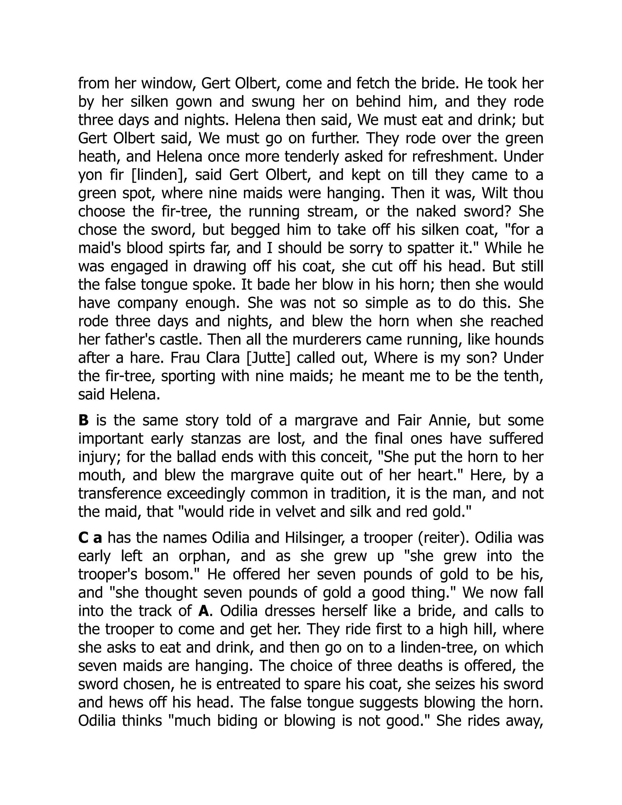 from her window, Gert Olbert, come and fetch the bride. He took her
by her silken gown and swung her on behind him, and they rode
three days and nights. Helena then said, We must eat and drink; but
Gert Olbert said, We must go on further. They rode over the green
heath, and Helena once more tenderly asked for refreshment. Under
yon fir [linden], said Gert Olbert, and kept on till they came to a
green spot, where nine maids were hanging. Then it was, Wilt thou
choose the fir-tree, the running stream, or the naked sword? She
chose the sword, but begged him to take off his silken coat, "for a
maid's blood spirts far, and I should be sorry to spatter it." While he
was engaged in drawing off his coat, she cut off his head. But still
the false tongue spoke. It bade her blow in his horn; then she would
have company enough. She was not so simple as to do this. She
rode three days and nights, and blew the horn when she reached
her father's castle. Then all the murderers came running, like hounds
after a hare. Frau Clara [Jutte] called out, Where is my son? Under
the fir-tree, sporting with nine maids; he meant me to be the tenth,
said Helena.
B is the same story told of a margrave and Fair Annie, but some
important early stanzas are lost, and the final ones have suffered
injury; for the ballad ends with this conceit, "She put the horn to her
mouth, and blew the margrave quite out of her heart." Here, by a
transference exceedingly common in tradition, it is the man, and not
the maid, that "would ride in velvet and silk and red gold."
C a has the names Odilia and Hilsinger, a trooper (reiter). Odilia was
early left an orphan, and as she grew up "she grew into the
trooper's bosom." He offered her seven pounds of gold to be his,
and "she thought seven pounds of gold a good thing." We now fall
into the track of A. Odilia dresses herself like a bride, and calls to
the trooper to come and get her. They ride first to a high hill, where
she asks to eat and drink, and then go on to a linden-tree, on which
seven maids are hanging. The choice of three deaths is offered, the
sword chosen, he is entreated to spare his coat, she seizes his sword
and hews off his head. The false tongue suggests blowing the horn.
Odilia thinks "much biding or blowing is not good." She rides away,
 