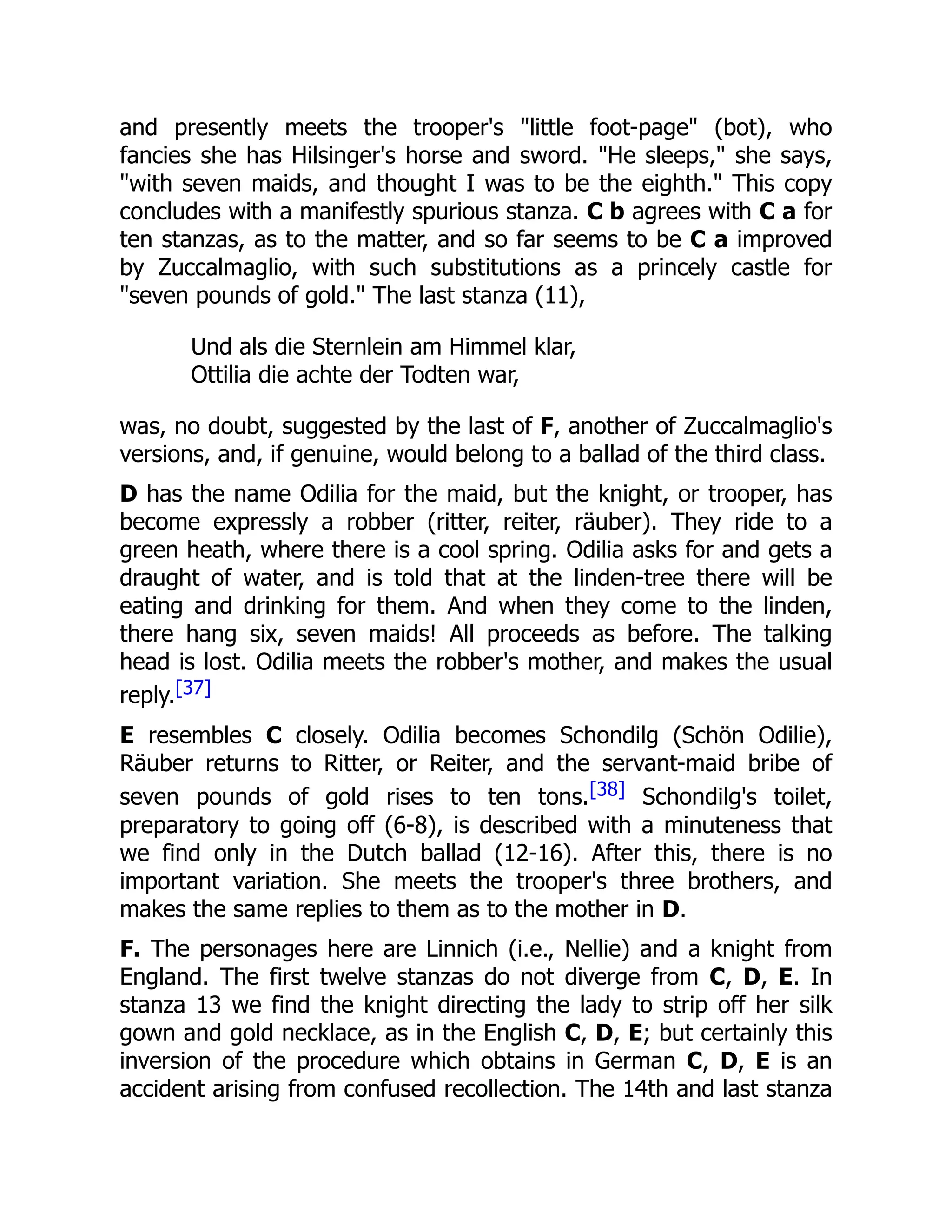 and presently meets the trooper's "little foot-page" (bot), who
fancies she has Hilsinger's horse and sword. "He sleeps," she says,
"with seven maids, and thought I was to be the eighth." This copy
concludes with a manifestly spurious stanza. C b agrees with C a for
ten stanzas, as to the matter, and so far seems to be C a improved
by Zuccalmaglio, with such substitutions as a princely castle for
"seven pounds of gold." The last stanza (11),
Und als die Sternlein am Himmel klar,
Ottilia die achte der Todten war,
was, no doubt, suggested by the last of F, another of Zuccalmaglio's
versions, and, if genuine, would belong to a ballad of the third class.
D has the name Odilia for the maid, but the knight, or trooper, has
become expressly a robber (ritter, reiter, räuber). They ride to a
green heath, where there is a cool spring. Odilia asks for and gets a
draught of water, and is told that at the linden-tree there will be
eating and drinking for them. And when they come to the linden,
there hang six, seven maids! All proceeds as before. The talking
head is lost. Odilia meets the robber's mother, and makes the usual
reply.[37]
E resembles C closely. Odilia becomes Schondilg (Schön Odilie),
Räuber returns to Ritter, or Reiter, and the servant-maid bribe of
seven pounds of gold rises to ten tons.[38] Schondilg's toilet,
preparatory to going off (6-8), is described with a minuteness that
we find only in the Dutch ballad (12-16). After this, there is no
important variation. She meets the trooper's three brothers, and
makes the same replies to them as to the mother in D.
F. The personages here are Linnich (i.e., Nellie) and a knight from
England. The first twelve stanzas do not diverge from C, D, E. In
stanza 13 we find the knight directing the lady to strip off her silk
gown and gold necklace, as in the English C, D, E; but certainly this
inversion of the procedure which obtains in German C, D, E is an
accident arising from confused recollection. The 14th and last stanza
 