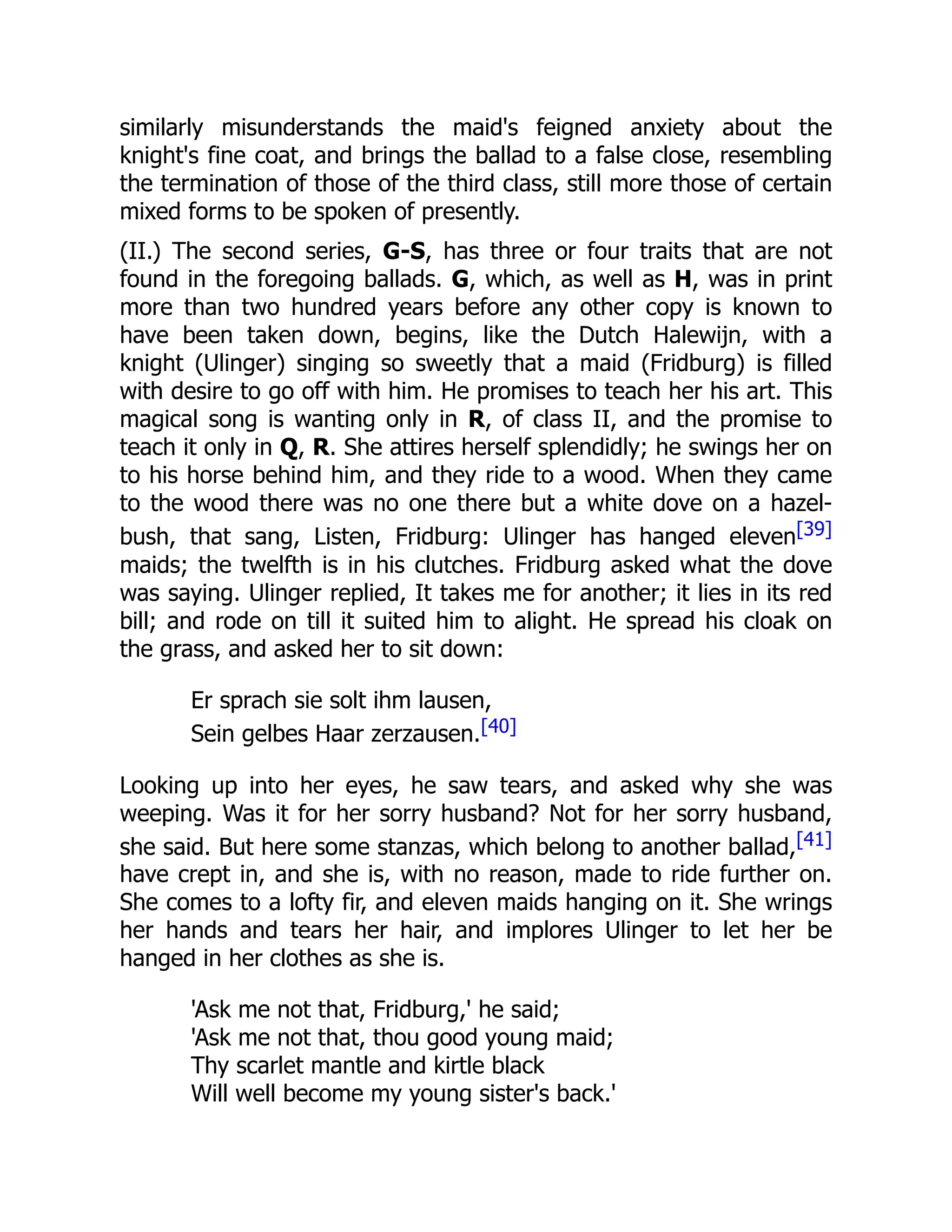 similarly misunderstands the maid's feigned anxiety about the
knight's fine coat, and brings the ballad to a false close, resembling
the termination of those of the third class, still more those of certain
mixed forms to be spoken of presently.
(II.) The second series, G-S, has three or four traits that are not
found in the foregoing ballads. G, which, as well as H, was in print
more than two hundred years before any other copy is known to
have been taken down, begins, like the Dutch Halewijn, with a
knight (Ulinger) singing so sweetly that a maid (Fridburg) is filled
with desire to go off with him. He promises to teach her his art. This
magical song is wanting only in R, of class II, and the promise to
teach it only in Q, R. She attires herself splendidly; he swings her on
to his horse behind him, and they ride to a wood. When they came
to the wood there was no one there but a white dove on a hazel-
bush, that sang, Listen, Fridburg: Ulinger has hanged eleven[39]
maids; the twelfth is in his clutches. Fridburg asked what the dove
was saying. Ulinger replied, It takes me for another; it lies in its red
bill; and rode on till it suited him to alight. He spread his cloak on
the grass, and asked her to sit down:
Er sprach sie solt ihm lausen,
Sein gelbes Haar zerzausen.[40]
Looking up into her eyes, he saw tears, and asked why she was
weeping. Was it for her sorry husband? Not for her sorry husband,
she said. But here some stanzas, which belong to another ballad,[41]
have crept in, and she is, with no reason, made to ride further on.
She comes to a lofty fir, and eleven maids hanging on it. She wrings
her hands and tears her hair, and implores Ulinger to let her be
hanged in her clothes as she is.
'Ask me not that, Fridburg,' he said;
'Ask me not that, thou good young maid;
Thy scarlet mantle and kirtle black
Will well become my young sister's back.'
 