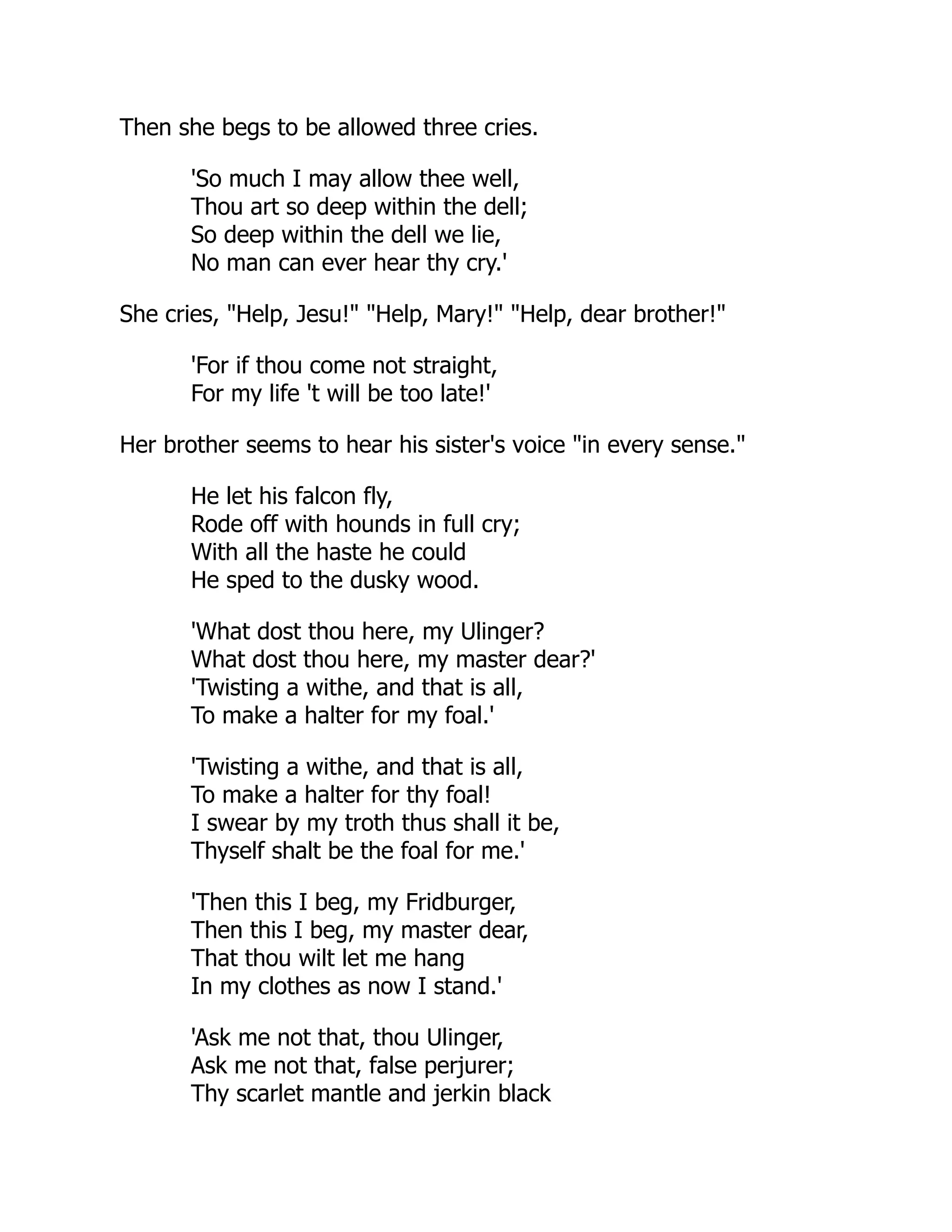 Then she begs to be allowed three cries.
'So much I may allow thee well,
Thou art so deep within the dell;
So deep within the dell we lie,
No man can ever hear thy cry.'
She cries, "Help, Jesu!" "Help, Mary!" "Help, dear brother!"
'For if thou come not straight,
For my life 't will be too late!'
Her brother seems to hear his sister's voice "in every sense."
He let his falcon fly,
Rode off with hounds in full cry;
With all the haste he could
He sped to the dusky wood.
'What dost thou here, my Ulinger?
What dost thou here, my master dear?'
'Twisting a withe, and that is all,
To make a halter for my foal.'
'Twisting a withe, and that is all,
To make a halter for thy foal!
I swear by my troth thus shall it be,
Thyself shalt be the foal for me.'
'Then this I beg, my Fridburger,
Then this I beg, my master dear,
That thou wilt let me hang
In my clothes as now I stand.'
'Ask me not that, thou Ulinger,
Ask me not that, false perjurer;
Thy scarlet mantle and jerkin black
 