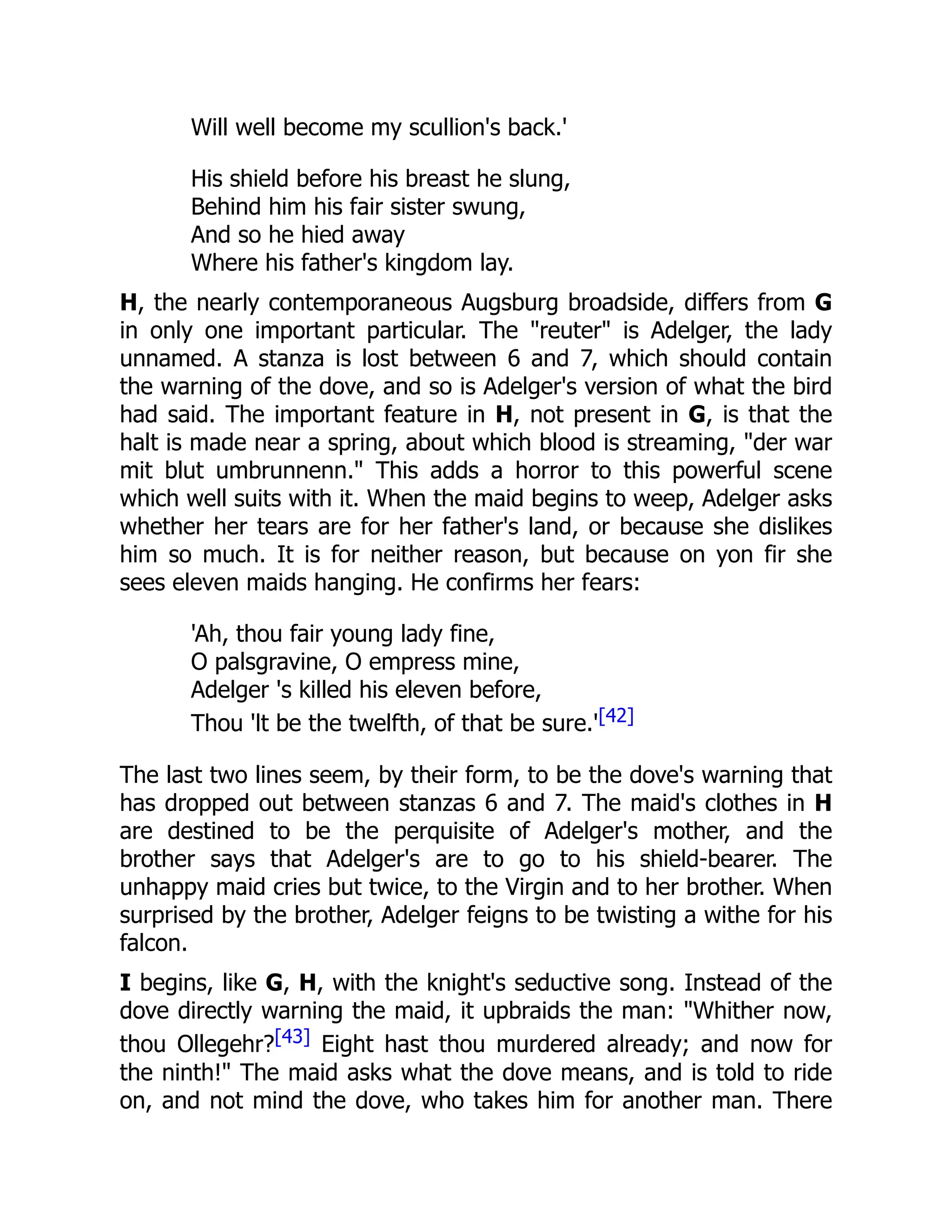 Will well become my scullion's back.'
His shield before his breast he slung,
Behind him his fair sister swung,
And so he hied away
Where his father's kingdom lay.
H, the nearly contemporaneous Augsburg broadside, differs from G
in only one important particular. The "reuter" is Adelger, the lady
unnamed. A stanza is lost between 6 and 7, which should contain
the warning of the dove, and so is Adelger's version of what the bird
had said. The important feature in H, not present in G, is that the
halt is made near a spring, about which blood is streaming, "der war
mit blut umbrunnenn." This adds a horror to this powerful scene
which well suits with it. When the maid begins to weep, Adelger asks
whether her tears are for her father's land, or because she dislikes
him so much. It is for neither reason, but because on yon fir she
sees eleven maids hanging. He confirms her fears:
'Ah, thou fair young lady fine,
O palsgravine, O empress mine,
Adelger 's killed his eleven before,
Thou 'lt be the twelfth, of that be sure.'[42]
The last two lines seem, by their form, to be the dove's warning that
has dropped out between stanzas 6 and 7. The maid's clothes in H
are destined to be the perquisite of Adelger's mother, and the
brother says that Adelger's are to go to his shield-bearer. The
unhappy maid cries but twice, to the Virgin and to her brother. When
surprised by the brother, Adelger feigns to be twisting a withe for his
falcon.
I begins, like G, H, with the knight's seductive song. Instead of the
dove directly warning the maid, it upbraids the man: "Whither now,
thou Ollegehr?[43] Eight hast thou murdered already; and now for
the ninth!" The maid asks what the dove means, and is told to ride
on, and not mind the dove, who takes him for another man. There
 