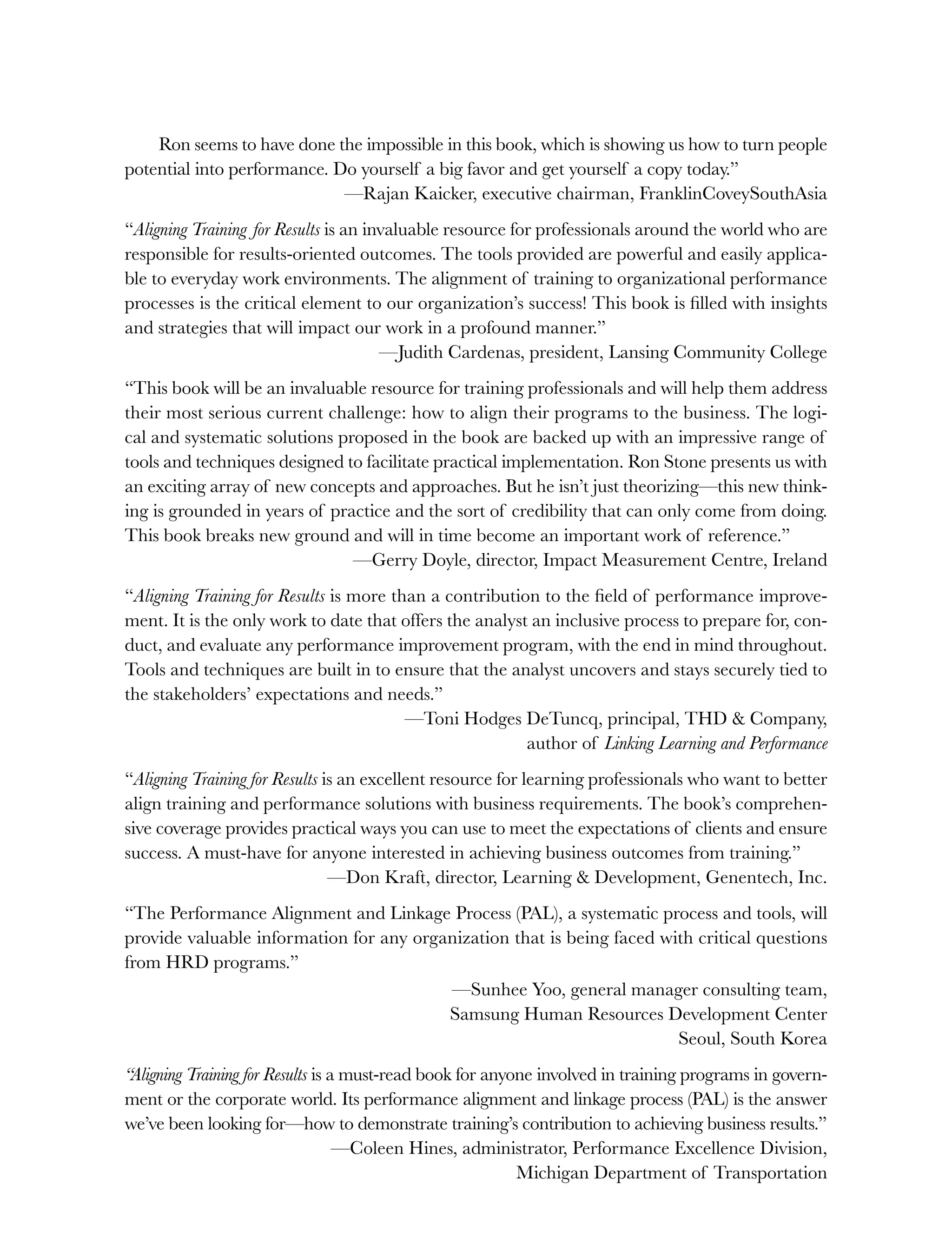 Ron seems to have done the impossible in this book, which is showing us how to turn people
potential into performance. Do yourself a big favor and get yourself a copy today.”
—Rajan Kaicker, executive chairman, FranklinCoveySouthAsia
“Aligning Training for Results is an invaluable resource for professionals around the world who are
responsible for results-oriented outcomes. The tools provided are powerful and easily applica-
ble to everyday work environments. The alignment of training to organizational performance
processes is the critical element to our organization’s success! This book is filled with insights
and strategies that will impact our work in a profound manner.”
—Judith Cardenas, president, Lansing Community College
“This book will be an invaluable resource for training professionals and will help them address
their most serious current challenge: how to align their programs to the business. The logi-
cal and systematic solutions proposed in the book are backed up with an impressive range of
tools and techniques designed to facilitate practical implementation. Ron Stone presents us with
an exciting array of new concepts and approaches. But he isn’t just theorizing—this new think-
ing is grounded in years of practice and the sort of credibility that can only come from doing.
This book breaks new ground and will in time become an important work of reference.”
—Gerry Doyle, director, Impact Measurement Centre, Ireland
“Aligning Training for Results is more than a contribution to the field of performance improve-
ment. It is the only work to date that offers the analyst an inclusive process to prepare for, con-
duct, and evaluate any performance improvement program, with the end in mind throughout.
Tools and techniques are built in to ensure that the analyst uncovers and stays securely tied to
the stakeholders’ expectations and needs.”
—Toni Hodges DeTuncq, principal, THD & Company,
author of Linking Learning and Performance
“Aligning Training for Results is an excellent resource for learning professionals who want to better
align training and performance solutions with business requirements. The book’s comprehen-
sive coverage provides practical ways you can use to meet the expectations of clients and ensure
success. A must-have for anyone interested in achieving business outcomes from training.”
—Don Kraft, director, Learning & Development, Genentech, Inc.
“The Performance Alignment and Linkage Process (PAL), a systematic process and tools, will
provide valuable information for any organization that is being faced with critical questions
from HRD programs.”
—Sunhee Yoo, general manager consulting team,
Samsung Human Resources Development Center
Seoul, South Korea
“Aligning Training for Results is a must-read book for anyone involved in training programs in govern-
ment or the corporate world. Its performance alignment and linkage process (PAL) is the answer
we’ve been looking for—how to demonstrate training’s contribution to achieving business results.”
—Coleen Hines, administrator, Performance Excellence Division,
Michigan Department of Transportation
ffirs.indd ii
ffirs.indd ii 8/22/08 5:27:26 PM
8/22/08 5:27:26 PM
 
