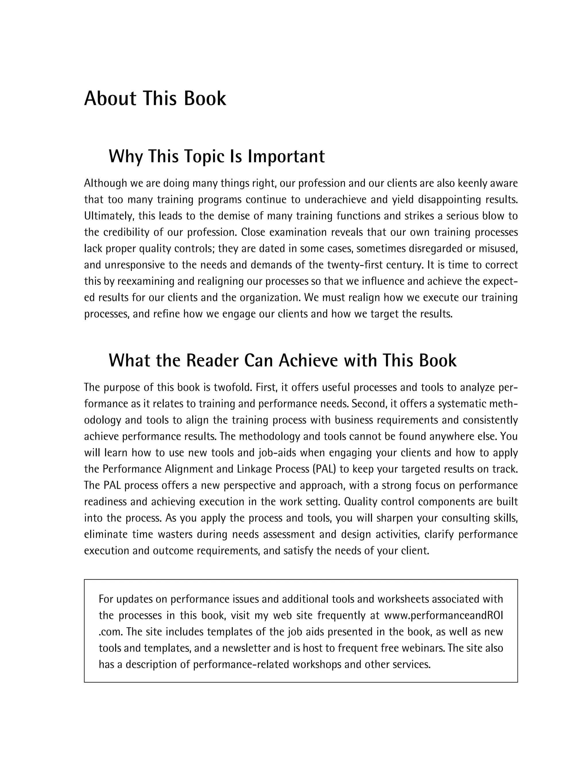 About This Book
Why This Topic Is Important
Although we are doing many things right, our profession and our clients are also keenly aware
that too many training programs continue to underachieve and yield disappointing results.
Ultimately, this leads to the demise of many training functions and strikes a serious blow to
the credibility of our profession. Close examination reveals that our own training processes
lack proper quality controls; they are dated in some cases, sometimes disregarded or misused,
and unresponsive to the needs and demands of the twenty-ﬁrst century. It is time to correct
this by reexamining and realigning our processes so that we inﬂuence and achieve the expect-
ed results for our clients and the organization. We must realign how we execute our training
processes, and reﬁne how we engage our clients and how we target the results.
What the Reader Can Achieve with This Book
The purpose of this book is twofold. First, it offers useful processes and tools to analyze per-
formance as it relates to training and performance needs. Second, it offers a systematic meth-
odology and tools to align the training process with business requirements and consistently
achieve performance results. The methodology and tools cannot be found anywhere else. You
will learn how to use new tools and job-aids when engaging your clients and how to apply
the Performance Alignment and Linkage Process (PAL) to keep your targeted results on track.
The PAL process offers a new perspective and approach, with a strong focus on performance
readiness and achieving execution in the work setting. Quality control components are built
into the process. As you apply the process and tools, you will sharpen your consulting skills,
eliminate time wasters during needs assessment and design activities, clarify performance
execution and outcome requirements, and satisfy the needs of your client.
For updates on performance issues and additional tools and worksheets associated with
the processes in this book, visit my web site frequently at www.performanceandROI
.com. The site includes templates of the job aids presented in the book, as well as new
tools and templates, and a newsletter and is host to frequent free webinars. The site also
has a description of performance-related workshops and other services.
ffirs.indd iii
ffirs.indd iii 8/22/08 5:27:27 PM
8/22/08 5:27:27 PM
 