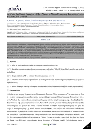Asian Journal of Applied Science and Technology (AJAST)
Volume 7, Issue 1, Pages 132-138, January-March 2023
ISSN: 2456-883X
132
Artificial Intelligent Decoding of Rare Words in Natural Language Translation Using
Lexical Level Context
D. Samson1*
, Dr. Ignatius A Herman2
, Dr. Ibrahim Olanya Bwalya3
& Dr. Kitraj Penchinkilas4
1
Research Scholar, Gideon Robert University, Lusaka, Zambia. 2
Director-DMI Group of Institutions, Africa. 3
Professor, Gideon
Robert University, Lusaka, Zambia. 4
Department of Computer Science, Gideon Robert University, Lusaka, Zambia.
Corresponding Author (D. Samson) - swansamson@gmail.com*
DOI: https://doi.org/10.38177/ajast.2023.7112
Copyright: © 2023 D.Samson et al. This is an open-access article distributed under the terms of the Creative Commons Attribution License, which permits
unrestricted use, distribution, and reproduction in any medium, provided the original author and source are credited.
Article Received: 29 January 2023 Article Accepted: 28 February 2023 Article Published: 30 March 2023
░ Objective
(a) To build an end-to-end solution for the language translation using NMT;
(b) To detect the source sentence and target sentence rare words using FSR with hierarchical clustering and perform
embedding;
(c) To design and train CNN to estimate the sentence context as LTR;
(d) To obtain the internal vector representation by training the encoder model using source embedding [Seq-to-Vec
representation];
(e) To predict the target word by training the decoder model using target embedding [Vec-to-Seq representation].
░ 1. Introduction
As in the current scenario there exist several languages in the world. All the languages can’t be understood, so there
is a need for a language translator between the source and target language. Natural Language Translation, which is
a NLP task, is the process of converting source language into the target language using a Seq-Seq Encoder -
Decoder model [1]. A machine translator is a NLP task which solves the problem of taking the input sentence of the
source language and given to the Neural Machine Translator (NMT) for processing the language and gives the
output of the target language [2]. Neural machine translation (NMT) uses a model that considers the context of the
entire sentence to produce an accurate translation. In this method, an artificial neural network is used to calculate
the likelihood of a given word sequence. Using this approach, the translation process may proceed without a hitch
[3]. The modules required to build an end-to-end Encoder Decoder system for translation is described here. From
the figure 1 the high-level block diagram where the dataset of bilingual parallel English-German corpus is
ABSTRACT
Artificial intelligence based Machine Translation is a Natural Language Processing, attaining significant attention to fully automate the system that
can translate source language content into the target languages. The proposed method is a Neural Machine Translation, end-to-end system, with the
lexical level context for converting German sentences to English sentences. The Transformer based Machine Translation is used for translation for
handling the occurrence of rare words in the lexical level context. The FSR group rare words together and represent sentence level context as Latent
Topic Representation. WMT En-De bilingual parallel corpus is used for translation handling the Out of Vocabulary words using clustering of
<UNK> tags. In the existing method there is a mismatch of translation but the proposed system is more superior due to the sentence context inclusion.
The model performance is enhanced with hyper parameter optimization obtaining a BLEU score with a better translation of source to target language.
Finally minimizing the TER score to attain a better translation rate.
Keywords: Artificial intelligence; Natural language translation; Natural language processing; Machine learning.
 