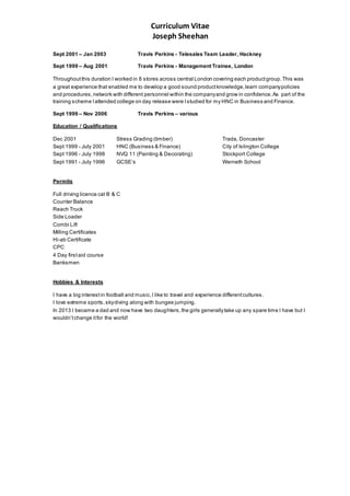Curriculum Vitae
Joseph Sheehan
Sept 2001 – Jan 2003 Travis Perkins - Telesales Team Leader, Hackney
Sept 1999 – Aug 2001 Travis Perkins - Management Trainee, London
Throughoutthis duration I worked in 8 stores across central London covering each productgroup.This was
a great experience that enabled me to develop a good sound productknowledge,learn companypolicies
and procedures,network with different personnel within the companyand grow in confidence.As part of the
training scheme Iattended college on day release were Istudied for my HNC in Business and Finance.
Sept 1999 – Nov 2006 Travis Perkins – various
Education / Qualifications
Dec 2001 Stress Grading (timber) Trada, Doncaster
Sept 1999 - July 2001 HNC (Business & Finance) City of Islington College
Sept 1996 - July 1998 NVQ 11 (Painting & Decorating) Stockport College
Sept 1991 - July 1996 GCSE’s Werneth School
Permits
Full driving licence cat B & C
Counter Balance
Reach Truck
Side Loader
Combi Lift
Milling Certificates
Hi-ab Certificate
CPC
4 Day firstaid course
Banksmen
Hobbies & Interests
I have a big interestin football and music.I like to travel and experience differentcultures.
I love extreme sports, skydiving along with bungee jumping.
In 2013 I became a dad and now have two daughters,the girls generallytake up any spare time I have but I
wouldn’tchange itfor the world!
 