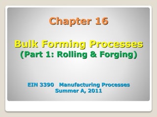 Chapter 16
Bulk Forming Processes
(Part 1: Rolling & Forging)
EIN 3390 Manufacturing Processes
Summer A, 2011
 