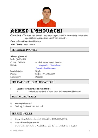 Ahmed L’ghouAchi
Objective: - To work and learn in a reputable organization to enhance my capabilities
and skills seeking position in software industry.
Curent Location: Ras al khaima.
Visa Status: Work Permit.
Ahmed lghouachi
Male, (30-01-1993)
Contact Address: Al dhait south, Ras al khaima.
E-Mail: devgon82419@gmail.com
Gon_dev@outlook.com
Marital status: Single
Phone: Cell #: +971569865339
Nationality: Morocco
 Agent of restaurant and hotels OFPPT
2011 specialized institute of hotel trade and restaurant Marrakech.
o Waiter professional
o Cooking Italian & international
o Computing skills in Microsoft Office (Ver. 2003/2007/2010),
o Adobe Photoshop CS4-CS6.
o Communication skills in Arabic & un peu de Français & little of English
CV Ahmed Lghouachi
1
PERSON SKILLS
PERSONAL PROFILE
EDUCATIONAL QUALIFICATIONS
TECHNICAL SKILLS
 