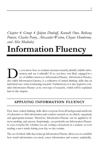 1
Chapter 4: Group 4 (Jolynn Donhoff, Kenneth Oms, Bethany
Powers, Charles Parry, Alexander Weston, Cheyne Henderson,
and Alice Moskola)
Information Fluency
o you know how to conduct accurate research, identify reliable infor-
mation, and use it ethically? If so, you have very likely engaged in a
set of abilities known as Information Fluency. Information Fluency,
also called Information Literacy, is a collection of critical thinking skills that an
individual uses when conducting research. Furthermore, it is also logical to con-
sider Information Fluency as its own type of research, which will be explained
later in this chapter.
APPLYING INFORMATION FLUENCY
First, these critical thinking skills allow everyone from all backgroundsand levels
of education to find information and conduct research in an ethical, organized,
and appropriate manner. Therefore, Information Fluency can be applied to al-
most anything and anyone. Surprisingly, you probably use Information Fluency
in your everyday life whether you are writing a document as a student or even
reading a news article during your day-to-day routine.
The set ofcritical skills that makeup Information Fluency allowsyou to establish
how much information you need, assess information and sources analytically,
D
 