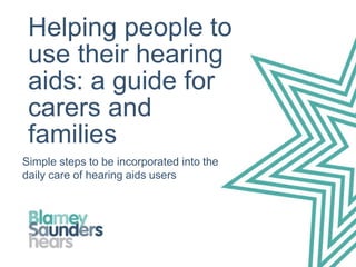 Helping people to
use their hearing
aids: a guide for
carers and
families
Simple steps to be incorporated into the
daily care of hearing aids users
 