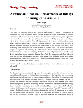 Design Engineering
ISSN: 0011-9342 | Year 2021
Issue: 9 | Pages: 12232-12242
[12232]
A Study on Financial Performance of Infosys
Ltd using Ratio Analysis
Kubir Singh
Assistant Professor in Commerce
Guru Nanak College, Budhlada
Abstract
This paper is regarding analysis of financial performance of Infosys Limited.Financial
Statements are those statements which deliver information about profitability, efficiency,
performance and financial position of the concern. Financial statements analysis is a powerful
contrivance for a variety of users of financial statements. Different users have different
objectives in wisdom about the financial circumstances of the concern. Financial statements
deliver information to investors, debtors, creditors, stakeholder and public about the financial
position, financial condition, efficiency and performance of the business. It is study about
accounting ratios among various items included in balance sheet. The financial statements
analysis is a process of evaluating the relationship between component parts of financial
statement to obtain a better understanding of a firm’s position and performance. It includes profit
& loss account or income statement, balance sheet, fund flow statement, cash flow statement,
trend analysis and ratio analysis. Secondary data is used from published annual report of the
company for time period 2016-17 to 2020-21. Through this paper researcher want to analyze the
financial performance of the Infosys Limited.
Key Words: Accounting Ratio, financial position, liquidity position and financial performance,
Infosys ltd.
I Introduction
The financial statements analysis is a process of assessing the relationship between component
parts of financial statement to obtain a better concentrating of a firm’s position and performance.
It includes profit & loss account or income statement, balance sheet, fund flow statement, cash
flow statement, trend analysis and ratio analysis. Financial statement analysis has two key
methods first horizontal and vertical analysis and second method is ratio analysis. Ratio simply
means highlights the quantities relationship stated in mathematical term between two accounting
figures which have meaningful relation with each other. There are many ratios which reflect the
concern liquidity, profitability, solvency and turnover position. Financial Statement analysis
involves the identification of trends, tastes and proportion analysis. It is a method of reviewing
and analyzing company’s accounting reports. It is through the progression of financial analysis
that the key performance pointers, such as, liquidity, solvency and profitability. Financial
 