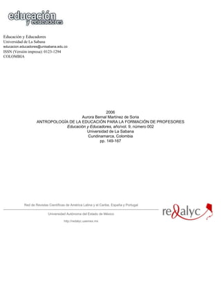 Educación y Educadores
Universidad de La Sabana
educacion.educadores@unisabana.edu.co
ISSN (Versión impresa): 0123-1294
COLOMBIA




                                                     2006
                                       Aurora Bernal Martínez de Soria
                    ANTROPOLOGÍA DE LA EDUCACIÓN PARA LA FORMACIÓN DE PROFESORES
                                Educación y Educadores, año/vol. 9, número 002
                                          Universidad de La Sabana
                                           Cundinamarca, Colombia
                                                 pp. 149-167




            Red de Revistas Científicas de América Latina y el Caribe, España y Portugal

                           Universidad Autónoma del Estado de México

                                      http://redalyc.uaemex.mx
 