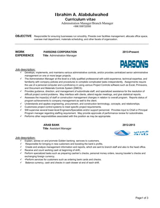 Page1 of 3
Ibrahim A. Alabdulwahed
Curriculum vitae
Adminstration Manager/Branch Manager
+996 558722000
.	
OBJECTIVE Responsible for ensuring businesses run smoothly. Preside over facilities management, allocate office space,
oversee mail department, materials scheduling, and other facets of organization.
WORK PARSONS CORPORATION 2013-Present
EXPERIENCE Title: Adminstration Manager
Job description:
 Develops, implements, and maintains various administrative controls, and/or provides centralized senior administrative
management on one or more larger projects.
 The Administration Manager at this level is a fully qualified professional with solid experience, technical expertise, and
familiarity with company policies and procedures to complete complicated tasks independently. Assignments require
the use of a personal computer and a proficiency in using various Project Controls software such as Excel, Primavera,
and Document and Materials Controls System (DMCS).
 Provides guidance, direction, and management of subordinate staff, and specialized assistance for the resolution of
difficult project control problems. May interface with clients, attend regular meetings, and give statistical reports.
 Assesses the impact(s) of staff or construction management changes in relation to overall program. Reports status of
program achievements to company management as well to the client.
 Understands and applies engineering, procurement, and construction terminology, concepts, and relationships.
 Customizes project control systems to meet specific project requirements.
 Will supervise several lower-level Engineers/Specialists and/or support personnel. Provides input to Chief or Principal
Program manager regarding staffing requirement. May provide approvals of performance review for subordinates.
 Performs other responsibilities associated with this position as may be appropriate.
ARAB BANK 2012-2013
Title: Assistant Manager
Job description:
 Explain, advise on and promote Golden banking services to customers.
 Responsible for bringing in new customers and boosting the bank’s profits.
 Create and analyze management information and reports, which are sent to branch staff and also to the head office.
 Receive and count working cash at beginning of shift..
 Perform specialized tasks such as preparing cashier’s checks, personal money orders, issuing traveler’s checks and
exchanging foreign currency.
 •Perform services for customers such as ordering bank cards and checks.
 Balance currency, cash and checks in cash drawer at end of each shift.
 