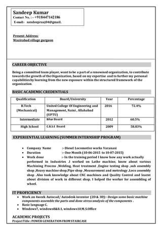 CAREER OBJECTIVE
Being a committed team player, want to be a part of a renowned organization, to contribute
towards the growth of the Organization, based on my expertise and to further my personal
capabilities by learning from the new exposure within the structured framework of the
organization.
BASIC ACADEMIC CREDENTIALS
Qualification Board/University Year Percentage
B.Tech
(Mechanical)
United College Of Engineering and
Management, Naini , Allahabad
(UPTU)
2016 72.4%
Intermediate Bihar Board 2012 60.5%
High School C.B.S.E Board 2009 58.83%
EXPERIENTIALLEARNING(SUMMERINTERNSHIP PROGRAM)
 Company Name :- Diesel Locomotive works Varanasi
 Duration :- One Month (10-06-2015 to 10-07-2015)
 Work done :- In the training period I know how any work actually
performed in Industries .I worked on Lathe machine, know about various
Machining Process ,Welding, Heat treatment ,Engine testing shop ,sub assembly
shop ,Heavy machine shop,Pipe shop ,Measurement and metrology ,Loco assembly
shop .Also took knowledge about CNC machines and Quality Control and learnt
about division of work in different shop. I helped the worker for assembling of
wheel.
IT PROFICIENCY
 Work on 4week Autocad/ Autodesk inventor (2D & 3D):- Design some basic machine
components assemble the parts and done stress analysis of the components .
 Basic language C.
 Windows7, windows8&8.1, windows10,M.S.Office
ACADEMIC PROJECTS
ProjectTitle: POWER GENERATIONFROM STAIRCASE
Present Address:
Wazirabad village gurgaon
Sandeep Kumar
Contact No. : - +918447142186
E-mail:- sandeepraaj04@gmail.
 