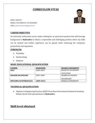 CURRICULUM VITAE
NAME: JASEER.KV
MOBILE:+971529687212, +971501485963
EMAIL: jaseermohammad@gmail.com
CAREER OBJECTIVE
An extremely enthusiastic career seeker looking for an entry-level position that will leverage
background in Hydraulics to obtain a responsible and challenging position where my skills
can be utilized and further experience can be gained while enhancing the company’s
productivity and reputation.
STRENGTH
• Flexibility
• Hardworking
• Adaptive
BASIC EDUCATIONAL QUALIFICATION
COURSE DURATION BOARD/UNIVERSITY
SSLC 2006-2007 BOARD OF SECONDARY
EDUCATION
HIGHER SECONDARY 2007-2009 BOARD OF HIGHER
SECONDARY
DIPLOMA IN HYDRAULICS 2009-2012 KERALA UNIVERSITY
TECHNICAL QUALIFICATION
• Diploma in Engineering Practices (DEP) From Raun International Industrial Academy,
Kalady, Kerala with specialization in Hydraulics.
Skill level obtained
 