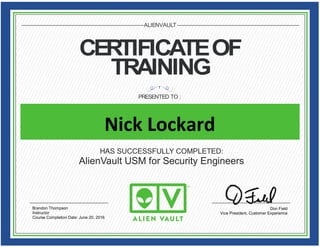CERTIFICATEOF
TRAINING
PRESENTED TO :
ALIENVAULT
HAS SUCCESSFULLY COMPLETED:
AlienVault USM for Security Engineers
Don Field
Vice President, Customer Experience
Brandon Thompson
Instructor
Course Completion Date: June 20, 2016
Nick Lockard
 