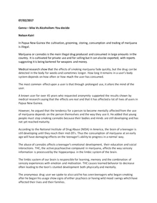 07/02/2017
Canna – bliss Vs Alcoholism: You decide
Nelson Kairi
In Papua New Guinea the cultivation, grooming, storing, consumption and trading of marijuana
is illegal.
Marijuana or cannabis is the main illegal drug produced and consumed in large amounts in the
country. It is cultivated for private use and for selling but it can also be exported; with reports
suggesting it is being bartered for weapons and money.
Medical research show that the effects of smoking marijuana fade quickly, but the drug can be
detected in the body for weeks and sometimes longer. How long it remains in a user’s body
system depends on how often or how much the user has consumed.
The most common effect upon a user is that through prolonged use, it alters the mind of the
user.
A known user for over 45 years who requested anonymity supported the results shown by
medical research saying that the effects are real and that it has affected a lot of lives of users in
Papua New Guinea.
However, he argued that the tendency for a person to become mentally affected from the use
of marijuana depends on the person themselves and the way they use it. He added that young
people must stop smoking cannabis because their bodies and minds are still developing and has
not yet reached maturity.
According to the National Institute of Drug Abuse (NIDA) in America, the brain of a teenager is
still developing until they reach their mid-20’s. Thus the consumption of marijuana at an early
age will have damaging effects on the teenager’s ability to progress in a normal way.
The abuse of cannabis affects a teenager’s emotional development, their education and social
interactions. THC, the active psychoactive compound in marijuana, affects the way sensory
information is processed by the hippocampus in the limbic systemof the brain.
The limbic system of our brain is responsible for learning, memory and the combination of
sensory experiences with emotion and motivation. THC causes learned behavior to decrease
often leading to the teen’s stunted development both physically and mentally.
The anonymous drug user we spoke to also said he has seen teenagers who began smoking
after he began his usage show signs of either psychosis or having wild mood swings which have
affected their lives and their families.
 