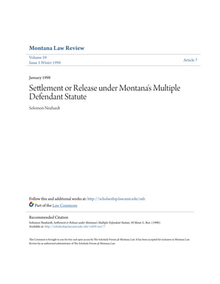 Montana Law Review
Volume 59
Issue 1 Winter 1998
Article 7
January 1998
Settlement or Release under Montana's Multiple
Defendant Statute
Solomon Neuhardt
Follow this and additional works at: http://scholarship.law.umt.edu/mlr
Part of the Law Commons
This Comment is brought to you for free and open access by The Scholarly Forum @ Montana Law. It has been accepted for inclusion in Montana Law
Review by an authorized administrator of The Scholarly Forum @ Montana Law.
Recommended Citation
Solomon Neuhardt, Settlement or Release under Montana's Multiple Defendant Statute, 59 Mont. L. Rev. (1998).
Available at: http://scholarship.law.umt.edu/mlr/vol59/iss1/7
 