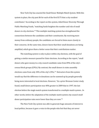   New	
  York	
  City	
  has	
  enacted	
  the	
  Small	
  Donor	
  Multiple	
  Match	
  System.	
  With	
  this	
  
system	
  in	
  place,	
  the	
  city	
  puts	
  $6	
  for	
  each	
  of	
  the	
  first	
  $175	
  that	
  a	
  city	
  resident	
  
contributes.9	
  According	
  to	
  the	
  report	
  on	
  this	
  system,	
  titled	
  Donor	
  Diversity	
  Through	
  
Public	
  Matching	
  Funds,	
  “matching	
  funds	
  heighten	
  the	
  number	
  and	
  role	
  of	
  small	
  
donors	
  in	
  city	
  elections.”9	
  This	
  multiple	
  matching	
  system	
  has	
  strengthened	
  the	
  
connections	
  between	
  the	
  candidates	
  and	
  their	
  constituents.	
  By	
  receiving	
  more	
  
money	
  from	
  ordinary	
  people,	
  the	
  candidates	
  are	
  forced	
  to	
  listen	
  more	
  closely	
  to	
  
their	
  concerns.	
  At	
  the	
  same	
  time,	
  donors	
  know	
  that	
  their	
  small	
  donations	
  are	
  being	
  
amplified,	
  which	
  gives	
  them	
  a	
  better	
  sense	
  that	
  their	
  contributions	
  matter.	
  	
  
	
   The	
  matching	
  system	
  is	
  only	
  in	
  place	
  within	
  city	
  elections,	
  with	
  the	
  goal	
  of	
  
getting	
  a	
  similar	
  measure	
  passed	
  for	
  State	
  elections.	
  According	
  to	
  the	
  report,	
  “small	
  
donors	
  who	
  gave	
  money	
  to	
  a	
  city	
  council	
  candidate	
  came	
  from	
  89%	
  of	
  the	
  city’s	
  
census	
  block	
  groups	
  (CPGs).	
  By	
  contrast,	
  the	
  small	
  donors	
  in	
  state	
  assembly	
  
elections	
  came	
  from	
  only	
  30%	
  of	
  the	
  city’s	
  CPGs.”9	
  	
  Detractors	
  from	
  this	
  system	
  
would	
  say	
  that	
  the	
  difference	
  in	
  donations	
  can	
  be	
  summed	
  up	
  by	
  people	
  generally	
  
being	
  more	
  interested	
  in	
  local	
  elections.	
  However,	
  “As	
  a	
  prior	
  Brennan	
  Center	
  study	
  
found,	
  small	
  donor	
  participation	
  was	
  40%	
  greater	
  in	
  2009	
  that	
  in	
  1997,	
  the	
  last	
  
election	
  before	
  the	
  single	
  match	
  system	
  transformed	
  to	
  a	
  multiple	
  match	
  system…In	
  
other	
  words,	
  before	
  the	
  adaptation	
  of	
  the	
  multiple	
  match	
  system	
  city	
  council	
  small	
  
donor	
  participation	
  rates	
  were	
  lower	
  than	
  they	
  are	
  now.”9	
  	
  
	
   The	
  New	
  York	
  City	
  system	
  was	
  able	
  to	
  generate	
  huge	
  amounts	
  of	
  interest	
  in	
  
local	
  politics,	
  because	
  it	
  gave	
  a	
  voice	
  to	
  the	
  people	
  who	
  feel	
  that	
  they	
  are	
  never	
  
 