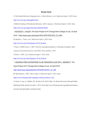 Works	
  Cited	
  	
  
1.	
  The Federal Election Campaign Laws: A Short History. (n.d.). Retrieved April 1, 2015, from
http://www.fec.gov/info/appfour.htm 	
  
2.	
  Public Funding of Presidential Elections. (2015, January 1). Retrieved April 1, 2015, from
http://www.fec.gov/pages/brochures/pubfund.shtml
3. BUCKLEY v. VALEO. The Oyez Project at IIT Chicago-Kent College of Law. 22 April
2015. <http://www.oyez.org/cases/1970-1979/1975/1975_75_436>.
4. Buckley v. Valeo. (n.d.). Retrieved April 1, 2015, from
http://www.fec.gov/law/litigation_CCA_B.shtml
5. Earl, J. (2009). Davis v. FEC: The First Amendment Rights of a Wealthy Candidate. Duke
Journal of Constitutional Law and Public Policy Sidebar, 4:89.
6. Davis v. FEC. (n.d.). Retrieved April 1, 2015, from
http://www.fec.gov/law/litigation_CCA_D.shtml
7. ARIZONA FREE ENTERPRISE CLUB FREEDOM CLUB PAC v. BENNETT. The
Oyez Project at IIT Chicago-Kent College of Law. 22 April 2015.
http://www.oyez.org/cases/2010-2019/2010/2010_10_238
8. McCutcheon v. FEC. (2014, April 1). Retrieved April 1, 2015, from
https://www.brennancenter.org/legal-work/mccutcheon-v-fec
9. Genn, E., Iyer, S., Malbin, M., & Glavin, B. (2012, May 14). Donor Diversity Through Public
Matching Funds. Retrieved April 1, 2015, from http://www.brennancenter.org/publication/donor-
diversity-through-public-matching-funds	
  
	
  
 