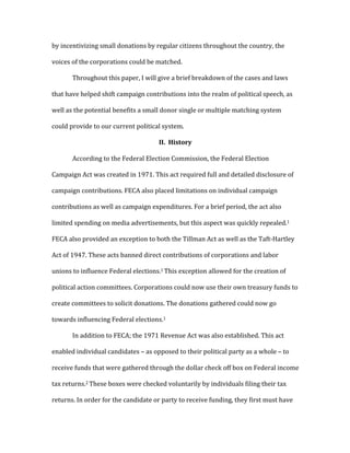 by	
  incentivizing	
  small	
  donations	
  by	
  regular	
  citizens	
  throughout	
  the	
  country,	
  the	
  
voices	
  of	
  the	
  corporations	
  could	
  be	
  matched.	
  
	
   Throughout	
  this	
  paper,	
  I	
  will	
  give	
  a	
  brief	
  breakdown	
  of	
  the	
  cases	
  and	
  laws	
  
that	
  have	
  helped	
  shift	
  campaign	
  contributions	
  into	
  the	
  realm	
  of	
  political	
  speech,	
  as	
  
well	
  as	
  the	
  potential	
  benefits	
  a	
  small	
  donor	
  single	
  or	
  multiple	
  matching	
  system	
  
could	
  provide	
  to	
  our	
  current	
  political	
  system.	
  	
  
II.	
  	
  History	
  	
  	
  
	
   According	
  to	
  the	
  Federal	
  Election	
  Commission,	
  the	
  Federal	
  Election	
  
Campaign	
  Act	
  was	
  created	
  in	
  1971.	
  This	
  act	
  required	
  full	
  and	
  detailed	
  disclosure	
  of	
  
campaign	
  contributions.	
  FECA	
  also	
  placed	
  limitations	
  on	
  individual	
  campaign	
  
contributions	
  as	
  well	
  as	
  campaign	
  expenditures.	
  For	
  a	
  brief	
  period,	
  the	
  act	
  also	
  
limited	
  spending	
  on	
  media	
  advertisements,	
  but	
  this	
  aspect	
  was	
  quickly	
  repealed.1	
  
FECA	
  also	
  provided	
  an	
  exception	
  to	
  both	
  the	
  Tillman	
  Act	
  as	
  well	
  as	
  the	
  Taft-­‐Hartley	
  
Act	
  of	
  1947.	
  These	
  acts	
  banned	
  direct	
  contributions	
  of	
  corporations	
  and	
  labor	
  
unions	
  to	
  influence	
  Federal	
  elections.1	
  This	
  exception	
  allowed	
  for	
  the	
  creation	
  of	
  
political	
  action	
  committees.	
  Corporations	
  could	
  now	
  use	
  their	
  own	
  treasury	
  funds	
  to	
  
create	
  committees	
  to	
  solicit	
  donations.	
  The	
  donations	
  gathered	
  could	
  now	
  go	
  
towards	
  influencing	
  Federal	
  elections.1	
  
	
   In	
  addition	
  to	
  FECA;	
  the	
  1971	
  Revenue	
  Act	
  was	
  also	
  established.	
  This	
  act	
  
enabled	
  individual	
  candidates	
  –	
  as	
  opposed	
  to	
  their	
  political	
  party	
  as	
  a	
  whole	
  –	
  to	
  
receive	
  funds	
  that	
  were	
  gathered	
  through	
  the	
  dollar	
  check	
  off	
  box	
  on	
  Federal	
  income	
  
tax	
  returns.2	
  These	
  boxes	
  were	
  checked	
  voluntarily	
  by	
  individuals	
  filing	
  their	
  tax	
  
returns.	
  In	
  order	
  for	
  the	
  candidate	
  or	
  party	
  to	
  receive	
  funding,	
  they	
  first	
  must	
  have	
  
 