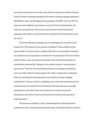 met	
  certain	
  requirements.	
  Currently,	
  some	
  of	
  these	
  requirements	
  include:	
  limiting	
  
Primary	
  Election	
  Campaign	
  spending	
  to	
  $10	
  million,	
  limiting	
  campaign	
  spending	
  to	
  
$200,000	
  per	
  state,	
  and	
  limiting	
  personal	
  spending	
  to	
  $50,000.2	
  	
  Once	
  the	
  FEC	
  has	
  
determined	
  the	
  eligibility	
  requirements	
  are	
  met,	
  the	
  Treasury	
  Department	
  will	
  
make	
  the	
  actual	
  payment.2	
  The	
  money	
  comes	
  from	
  the	
  Presidential	
  Election	
  
Campaign	
  Fund,	
  which	
  is	
  made	
  of	
  the	
  dollars	
  checked	
  off	
  from	
  the	
  Federal	
  income	
  
tax	
  return.2	
  	
  	
  
	
   The	
  Federal	
  Election	
  Campaign	
  Act	
  was	
  challenged	
  very	
  soon	
  after	
  it	
  was	
  
created.	
  The	
  1976	
  Supreme	
  Court	
  decision	
  in	
  Buckley	
  V.	
  Valeo	
  nullified	
  certain	
  
aspects	
  of	
  the	
  act.	
  Senator	
  James	
  L.	
  Buckley	
  (NY)	
  filed	
  suit,	
  claiming	
  the	
  limitations	
  
on	
  contributions	
  and	
  expenditures	
  violated	
  the	
  First	
  Amendment.	
  The	
  Court	
  looked	
  
at	
  both	
  of	
  these	
  issues,	
  and	
  made	
  two	
  decisions.	
  First,	
  the	
  limitations	
  placed	
  on	
  
contributions	
  protected	
  the	
  “integrity	
  of	
  our	
  political	
  system	
  or	
  representative	
  
government.”3	
  The	
  Court	
  also	
  found	
  that	
  limitations	
  on	
  campaign	
  contributions	
  
were	
  one	
  of	
  the	
  “primary	
  weapons	
  against	
  the	
  reality	
  or	
  appearance	
  of	
  improper	
  
influence	
  stemming	
  from	
  the	
  dependence	
  of	
  candidates	
  on	
  large	
  campaign	
  
contributions.”4	
  	
  Because	
  of	
  these	
  compelling	
  reasons,	
  the	
  court	
  found	
  contribution	
  
limitations	
  did	
  not	
  violate	
  the	
  First	
  Amendment.	
  The	
  limits	
  placed	
  on	
  campaign	
  
expenditures	
  on	
  the	
  other	
  hand,	
  were	
  found	
  to	
  be	
  in	
  violation	
  of	
  the	
  First	
  
Amendment,	
  and	
  acted	
  as	
  “direct	
  and	
  substantial	
  restraints	
  on	
  the	
  quantity	
  of	
  
political	
  speech.”4	
  	
  
	
   The	
  decisions	
  in	
  Buckley	
  v.	
  Valeo	
  acknowledged	
  that	
  although	
  financial	
  
contributions	
  were	
  considered	
  political	
  speech,	
  they	
  could	
  still	
  be	
  limited	
  in	
  order	
  to	
  
 