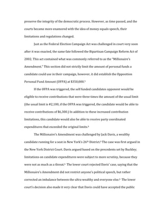 preserve	
  the	
  integrity	
  of	
  the	
  democratic	
  process.	
  However,	
  as	
  time	
  passed,	
  and	
  the	
  
courts	
  became	
  more	
  enamored	
  with	
  the	
  idea	
  of	
  money	
  equals	
  speech,	
  their	
  
limitations	
  and	
  regulations	
  changed.	
  	
  
	
   Just	
  as	
  the	
  Federal	
  Election	
  Campaign	
  Act	
  was	
  challenged	
  in	
  court	
  very	
  soon	
  
after	
  it	
  was	
  enacted,	
  the	
  same	
  fate	
  followed	
  the	
  Bipartisan	
  Campaign	
  Reform	
  Act	
  of	
  
2002.	
  This	
  act	
  contained	
  what	
  was	
  commonly	
  referred	
  to	
  as	
  the	
  “Millionaire’s	
  
Amendment.”	
  This	
  section	
  did	
  not	
  strictly	
  limit	
  the	
  amount	
  of	
  personal	
  funds	
  a	
  
candidate	
  could	
  use	
  in	
  their	
  campaign,	
  however,	
  it	
  did	
  establish	
  the	
  Opposition	
  
Personal	
  Fund	
  Amount	
  (OFPA)	
  at	
  $350,000.5	
  
	
   If	
  the	
  OFPA	
  was	
  triggered,	
  the	
  self	
  funded	
  candidates	
  opponent	
  would	
  be	
  
eligible	
  to	
  receive	
  contributions	
  that	
  were	
  three	
  times	
  the	
  amount	
  of	
  the	
  usual	
  limit	
  
(the	
  usual	
  limit	
  is	
  #2,100,	
  if	
  the	
  OFPA	
  was	
  triggered,	
  the	
  candidate	
  would	
  be	
  able	
  to	
  
receive	
  contributions	
  of	
  $6,300.)	
  In	
  addition	
  to	
  these	
  increased	
  contribution	
  
limitations,	
  this	
  candidate	
  would	
  also	
  be	
  able	
  to	
  receive	
  party	
  coordinated	
  
expenditures	
  that	
  exceeded	
  the	
  original	
  limits.6	
  	
  	
  
	
   The	
  Millionaire’s	
  Amendment	
  was	
  challenged	
  by	
  Jack	
  Davis,	
  a	
  wealthy	
  
candidate	
  running	
  for	
  a	
  seat	
  in	
  New	
  York’s	
  26th	
  District.6	
  The	
  case	
  was	
  first	
  argued	
  in	
  
the	
  New	
  York	
  District	
  Court.	
  Davis	
  argued	
  based	
  on	
  the	
  precedents	
  set	
  by	
  Buckley;	
  
limitations	
  on	
  candidate	
  expenditures	
  were	
  subject	
  to	
  more	
  scrutiny,	
  because	
  they	
  
were	
  not	
  as	
  much	
  as	
  a	
  threat.6	
  	
  The	
  lower	
  court	
  rejected	
  Davis’	
  case,	
  saying	
  that	
  the	
  
Millionaire’s	
  Amendment	
  did	
  not	
  restrict	
  anyone’s	
  political	
  speech,	
  but	
  rather	
  
corrected	
  an	
  imbalance	
  between	
  the	
  ultra	
  wealthy	
  and	
  everyone	
  else.6	
  	
  The	
  lower	
  
court’s	
  decision	
  also	
  made	
  it	
  very	
  clear	
  that	
  Davis	
  could	
  have	
  accepted	
  the	
  public	
  
 