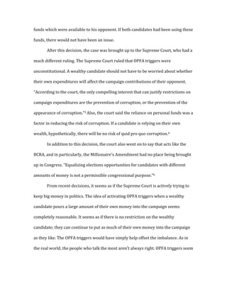 funds	
  which	
  were	
  available	
  to	
  his	
  opponent.	
  If	
  both	
  candidates	
  had	
  been	
  using	
  these	
  
funds,	
  there	
  would	
  not	
  have	
  been	
  an	
  issue.	
  	
  
	
   After	
  this	
  decision,	
  the	
  case	
  was	
  brought	
  up	
  to	
  the	
  Supreme	
  Court,	
  who	
  had	
  a	
  
much	
  different	
  ruling.	
  The	
  Supreme	
  Court	
  ruled	
  that	
  OPFA	
  triggers	
  were	
  
unconstitutional.	
  A	
  wealthy	
  candidate	
  should	
  not	
  have	
  to	
  be	
  worried	
  about	
  whether	
  
their	
  own	
  expenditures	
  will	
  affect	
  the	
  campaign	
  contributions	
  of	
  their	
  opponent.	
  
“According	
  to	
  the	
  court,	
  the	
  only	
  compelling	
  interest	
  that	
  can	
  justify	
  restrictions	
  on	
  
campaign	
  expenditures	
  are	
  the	
  prevention	
  of	
  corruption,	
  or	
  the	
  prevention	
  of	
  the	
  
appearance	
  of	
  corruption.”5	
  Also,	
  the	
  court	
  said	
  the	
  reliance	
  on	
  personal	
  funds	
  was	
  a	
  
factor	
  in	
  reducing	
  the	
  risk	
  of	
  corruption.	
  If	
  a	
  candidate	
  is	
  relying	
  on	
  their	
  own	
  
wealth,	
  hypothetically,	
  there	
  will	
  be	
  no	
  risk	
  of	
  quid	
  pro	
  quo	
  corruption.6	
  	
  
	
   In	
  addition	
  to	
  this	
  decision,	
  the	
  court	
  also	
  went	
  on	
  to	
  say	
  that	
  acts	
  like	
  the	
  
BCRA,	
  and	
  in	
  particularly,	
  the	
  Millionaire’s	
  Amendment	
  had	
  no	
  place	
  being	
  brought	
  
up	
  in	
  Congress.	
  “Equalizing	
  elections	
  opportunities	
  for	
  candidates	
  with	
  different	
  
amounts	
  of	
  money	
  is	
  not	
  a	
  permissible	
  congressional	
  purpose.”6	
  	
  
	
   From	
  recent	
  decisions,	
  it	
  seems	
  as	
  if	
  the	
  Supreme	
  Court	
  is	
  actively	
  trying	
  to	
  
keep	
  big	
  money	
  in	
  politics.	
  The	
  idea	
  of	
  activating	
  OPFA	
  triggers	
  when	
  a	
  wealthy	
  
candidate	
  pours	
  a	
  large	
  amount	
  of	
  their	
  own	
  money	
  into	
  the	
  campaign	
  seems	
  
completely	
  reasonable.	
  It	
  seems	
  as	
  if	
  there	
  is	
  no	
  restriction	
  on	
  the	
  wealthy	
  
candidate;	
  they	
  can	
  continue	
  to	
  put	
  as	
  much	
  of	
  their	
  own	
  money	
  into	
  the	
  campaign	
  
as	
  they	
  like.	
  The	
  OPFA	
  triggers	
  would	
  have	
  simply	
  help	
  offset	
  the	
  imbalance.	
  As	
  in	
  
the	
  real	
  world,	
  the	
  people	
  who	
  talk	
  the	
  most	
  aren’t	
  always	
  right.	
  OPFA	
  triggers	
  seem	
  
 