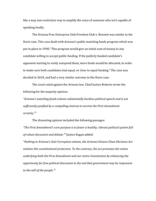 like	
  a	
  way	
  non-­‐restrictive	
  way	
  to	
  amplify	
  the	
  voice	
  of	
  someone	
  who	
  isn’t	
  capable	
  of	
  
speaking	
  loudly.	
  	
  
	
   The	
  Arizona	
  Free	
  Enterprise	
  Club	
  Freedom	
  Club	
  v.	
  Bennett	
  was	
  similar	
  to	
  the	
  
Davis	
  case.	
  This	
  case	
  dealt	
  with	
  Arizona’s	
  public	
  matching	
  funds	
  program	
  which	
  was	
  
put	
  in	
  place	
  in	
  1998.7	
  This	
  program	
  would	
  give	
  an	
  initial	
  sum	
  of	
  money	
  to	
  any	
  
candidate	
  willing	
  to	
  accept	
  public	
  funding.	
  If	
  the	
  publicly	
  funded	
  candidate’s	
  
opponent	
  starting	
  to	
  vastly	
  outspend	
  them,	
  more	
  funds	
  would	
  be	
  allocated,	
  in	
  order	
  
to	
  make	
  sure	
  both	
  candidates	
  had	
  equal,	
  or	
  close	
  to	
  equal	
  funding.7	
  The	
  case	
  was	
  
decided	
  in	
  2010,	
  and	
  had	
  a	
  very	
  similar	
  outcome	
  to	
  the	
  Davis	
  case.	
  	
  
	
   The	
  court	
  ruled	
  against	
  the	
  Arizona	
  law.	
  Chief	
  Justice	
  Roberts	
  wrote	
  the	
  
following	
  for	
  the	
  majority	
  opinion:	
  
“Arizona’s	
  matching	
  funds	
  scheme	
  substantially	
  burdens	
  political	
  speech	
  and	
  is	
  not	
  
sufficiently	
  justified	
  by	
  a	
  compelling	
  interest	
  to	
  survive	
  the	
  First	
  Amendment	
  
scrutiny.”7	
  
	
   The	
  dissenting	
  opinion	
  included	
  the	
  following	
  passages:	
  
“The	
  First	
  Amendment’s	
  core	
  purpose	
  is	
  to	
  foster	
  a	
  healthy,	
  vibrant	
  political	
  system	
  full	
  
of	
  robust	
  discussion	
  and	
  debate.”7	
  Justice	
  Kagan	
  added:	
  
“Nothing	
  in	
  Arizona’s	
  Anti-­‐Corruption	
  statute,	
  the	
  Arizona	
  Citizens	
  Clean	
  Elections	
  Act	
  
violates	
  this	
  constitutional	
  protection.	
  To	
  the	
  contrary,	
  the	
  act	
  promotes	
  the	
  values	
  
underlying	
  both	
  the	
  First	
  Amendment	
  and	
  our	
  entire	
  Constitution	
  by	
  enhancing	
  the	
  
opportunity	
  for	
  free	
  political	
  discussion	
  to	
  the	
  end	
  that	
  government	
  may	
  be	
  responsive	
  
to	
  the	
  will	
  of	
  the	
  people.”7	
  
 