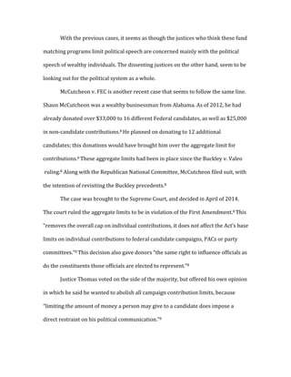   With	
  the	
  previous	
  cases,	
  it	
  seems	
  as	
  though	
  the	
  justices	
  who	
  think	
  these	
  fund	
  
matching	
  programs	
  limit	
  political	
  speech	
  are	
  concerned	
  mainly	
  with	
  the	
  political	
  
speech	
  of	
  wealthy	
  individuals.	
  The	
  dissenting	
  justices	
  on	
  the	
  other	
  hand,	
  seem	
  to	
  be	
  
looking	
  out	
  for	
  the	
  political	
  system	
  as	
  a	
  whole.	
  
	
   McCutcheon	
  v.	
  FEC	
  is	
  another	
  recent	
  case	
  that	
  seems	
  to	
  follow	
  the	
  same	
  line.	
  
Shaun	
  McCutcheon	
  was	
  a	
  wealthy	
  businessman	
  from	
  Alabama.	
  As	
  of	
  2012,	
  he	
  had	
  
already	
  donated	
  over	
  $33,000	
  to	
  16	
  different	
  Federal	
  candidates,	
  as	
  well	
  as	
  $25,000	
  
in	
  non-­‐candidate	
  contributions.8	
  He	
  planned	
  on	
  donating	
  to	
  12	
  additional	
  
candidates;	
  this	
  donations	
  would	
  have	
  brought	
  him	
  over	
  the	
  aggregate	
  limit	
  for	
  
contributions.8	
  These	
  aggregate	
  limits	
  had	
  been	
  in	
  place	
  since	
  the	
  Buckley	
  v.	
  Valeo	
  
	
  ruling.8	
  Along	
  with	
  the	
  Republican	
  National	
  Committee,	
  McCutcheon	
  filed	
  suit,	
  with	
  
the	
  intention	
  of	
  revisiting	
  the	
  Buckley	
  precedents.8	
  	
  
	
   The	
  case	
  was	
  brought	
  to	
  the	
  Supreme	
  Court,	
  and	
  decided	
  in	
  April	
  of	
  2014.	
  
The	
  court	
  ruled	
  the	
  aggregate	
  limits	
  to	
  be	
  in	
  violation	
  of	
  the	
  First	
  Amendment.8	
  This	
  
“removes	
  the	
  overall	
  cap	
  on	
  individual	
  contributions,	
  it	
  does	
  not	
  affect	
  the	
  Act’s	
  base	
  
limits	
  on	
  individual	
  contributions	
  to	
  federal	
  candidate	
  campaigns,	
  PACs	
  or	
  party	
  
committees.”8	
  This	
  decision	
  also	
  gave	
  donors	
  “the	
  same	
  right	
  to	
  influence	
  officials	
  as	
  
do	
  the	
  constituents	
  those	
  officials	
  are	
  elected	
  to	
  represent.”8	
  
	
   Justice	
  Thomas	
  voted	
  on	
  the	
  side	
  of	
  the	
  majority,	
  but	
  offered	
  his	
  own	
  opinion	
  
in	
  which	
  he	
  said	
  he	
  wanted	
  to	
  abolish	
  all	
  campaign	
  contribution	
  limits,	
  because	
  
“limiting	
  the	
  amount	
  of	
  money	
  a	
  person	
  may	
  give	
  to	
  a	
  candidate	
  does	
  impose	
  a	
  
direct	
  restraint	
  on	
  his	
  political	
  communication.”8	
  	
  
 