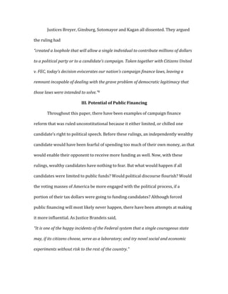   Justices	
  Breyer,	
  Ginsburg,	
  Sotomayor	
  and	
  Kagan	
  all	
  dissented.	
  They	
  argued	
  
the	
  ruling	
  had	
  	
  
“created	
  a	
  loophole	
  that	
  will	
  allow	
  a	
  single	
  individual	
  to	
  contribute	
  millions	
  of	
  dollars	
  
to	
  a	
  political	
  party	
  or	
  to	
  a	
  candidate’s	
  campaign.	
  Taken	
  together	
  with	
  Citizens	
  United	
  
v.	
  FEC,	
  today’s	
  decision	
  eviscerates	
  our	
  nation’s	
  campaign	
  finance	
  laws,	
  leaving	
  a	
  
remnant	
  incapable	
  of	
  dealing	
  with	
  the	
  grave	
  problem	
  of	
  democratic	
  legitimacy	
  that	
  
those	
  laws	
  were	
  intended	
  to	
  solve.”8	
  
III.	
  Potential	
  of	
  Public	
  Financing	
  
	
   Throughout	
  this	
  paper,	
  there	
  have	
  been	
  examples	
  of	
  campaign	
  finance	
  
reform	
  that	
  was	
  ruled	
  unconstitutional	
  because	
  it	
  either	
  limited,	
  or	
  chilled	
  one	
  
candidate’s	
  right	
  to	
  political	
  speech.	
  Before	
  these	
  rulings,	
  an	
  independently	
  wealthy	
  
candidate	
  would	
  have	
  been	
  fearful	
  of	
  spending	
  too	
  much	
  of	
  their	
  own	
  money,	
  as	
  that	
  
would	
  enable	
  their	
  opponent	
  to	
  receive	
  more	
  funding	
  as	
  well.	
  Now,	
  with	
  these	
  
rulings,	
  wealthy	
  candidates	
  have	
  nothing	
  to	
  fear.	
  But	
  what	
  would	
  happen	
  if	
  all	
  
candidates	
  were	
  limited	
  to	
  public	
  funds?	
  Would	
  political	
  discourse	
  flourish?	
  Would	
  
the	
  voting	
  masses	
  of	
  America	
  be	
  more	
  engaged	
  with	
  the	
  political	
  process,	
  if	
  a	
  
portion	
  of	
  their	
  tax	
  dollars	
  were	
  going	
  to	
  funding	
  candidates?	
  Although	
  forced	
  
public	
  financing	
  will	
  most	
  likely	
  never	
  happen,	
  there	
  have	
  been	
  attempts	
  at	
  making	
  
it	
  more	
  influential.	
  As	
  Justice	
  Brandeis	
  said,	
  
“It	
  is	
  one	
  of	
  the	
  happy	
  incidents	
  of	
  the	
  Federal	
  system	
  that	
  a	
  single	
  courageous	
  state	
  
may,	
  if	
  its	
  citizens	
  choose,	
  serve	
  as	
  a	
  laboratory;	
  and	
  try	
  novel	
  social	
  and	
  economic	
  
experiments	
  without	
  risk	
  to	
  the	
  rest	
  of	
  the	
  country.”	
  	
  
 