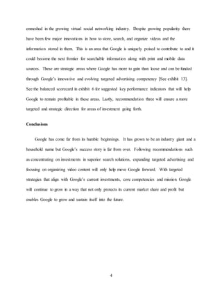 4
enmeshed in the growing virtual social networking industry. Despite growing popularity there
have been few major innovations in how to store, search, and organize videos and the
information stored in them. This is an area that Google is uniquely poised to contribute to and it
could become the next frontier for searchable information along with print and mobile data
sources. These are strategic areas where Google has more to gain than loose and can be funded
through Google’s innovative and evolving targeted advertising competency [See exhibit 13].
See the balanced scorecard in exhibit 6 for suggested key performance indicators that will help
Google to remain profitable in these areas. Lastly, recommendation three will ensure a more
targeted and strategic direction for areas of investment going forth.
Conclusions
Google has come far from its humble beginnings. It has grown to be an industry giant and a
household name but Google’s success story is far from over. Following recommendations such
as concentrating on investments in superior search solutions, expanding targeted advertising and
focusing on organizing video content will only help move Google forward. With targeted
strategies that align with Google’s current investments, core competencies and mission Google
will continue to grow in a way that not only protects its current market share and profit but
enables Google to grow and sustain itself into the future.
 