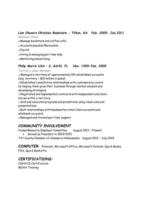 Lion Chasers Christian Bookstore - Tifton, GA Feb. 2005- Jan.2011
Business Owner
▪Manage bookstore and coffee café.
▪Accounts payable/Receivable
▪Payroll
▪Hiring & managing part time help
▪Marketing/advertising
Philip Morris USA – S. GA/N. FL Nov. 1999-Feb. 2005
Territory Sales Manager
▪ Managed a territory of approximately 140 established accounts
(avg. territory = $10 million in sales)
▪Established consultative relationships with customers/accounts
by helping them grow their business through market analysis and
developing strategies.
▪Negotiated and implemented contracts with independent and chain
stores within a territory.
▪Sold and executed programs and promotions using visual aids and
presentations.
▪Built relationships with headquarter retail chain accounts and
wholesale accounts.
▪Managed and trained part time support
COMMUNITY INVOLVEMENT
Human Resource Employer Committee August 2011 – Present
 Served as President in 2014/2015
Tift County Chamber of CommerceAmbassador August 2012 – July 2015
COMPUTER: Internet, Microsoft Office, Microsoft Outlook, Quick Books
POS, Quick Books Pro
CERTIFICATIONS:
OSHA 10 Certification
MSHA Training
 