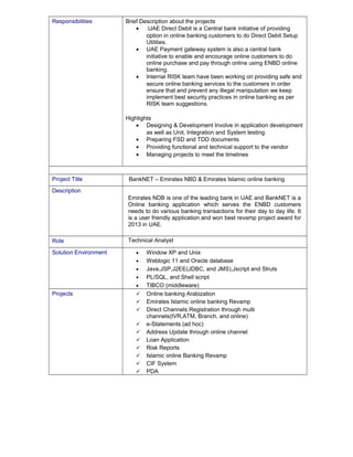 Responsibilities Brief Description about the projects 
· .UAE Direct Debit is a Central bank initiative of providing 
option in online banking customers to do Direct Debit Setup 
Utilities. 
· UAE Payment gateway system is also a central bank 
initiative to enable and encourage online customers to do 
online purchase and pay through online using ENBD online 
banking. 
· Internal RISK team have been working on providing safe and 
secure online banking services to the customers in order 
ensure that and prevent any illegal manipulation we keep 
implement best security practices in online banking as per 
RISK team suggestions. 
Highlights 
· Designing & Development Involve in application development 
as well as Unit, Integration and System testing. 
· Preparing FSD and TDD documents 
· Providing functional and technical support to the vendor 
· Managing projects to meet the timelines 
Project Title BankNET – Emirates NBD & Emirates Islamic online banking 
Description 
Emirates NDB is one of the leading bank in UAE and BankNET is a 
Online banking application which serves the ENBD customers 
needs to do various banking transactions for their day to day life. It 
is a user friendly application and won best revamp project award for 
2013 in UAE. 
Role Technical Analyst 
Solution Environment · Window XP and Unix 
· Weblogic 11 and Oracle database 
· Java,JSP,J2EE(JDBC, and JMS),Jscript and Struts 
· PL/SQL, and Shell script 
· TIBCO (middleware) 
Projects  Online banking Arabization 
 Emirates Islamic online banking Revamp 
 Direct Channels Registration through multi 
channels(IVR,ATM, Branch, and online) 
 e-Statements (ad hoc) 
 Address Update through online channel 
 Loan Application 
 Risk Reports 
 Islamic online Banking Revamp 
 CIF System 
 PDA 
 