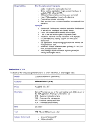 Responsibilities Brief Description about the projects 
· Arabic version online banking development 
· Online banking registration, Forgot password and user Id 
(website, PDA, IVR, and ATM). 
· E-Statement subscription, download, view and email 
· Instant Address update through online banking 
· Personal loan request processing 
· Daily report on fraud monitoring based on various suspicious 
scenarios. 
Highlights 
· Designing & Development Involve in application development 
as well as Unit, Integration and System testing. 
· Learnt xslt to develop PDA version of the project 
· Tried to use new technologies during development 
· Introduced step level security validations in DCR project 
· SIT,UAT,PEN, Risk Testing Support and Production 
Deployment 
· Got appreciation for developing application with minimal risk 
from penetration team. 
· Nominated for Best Performer of the quarter (Oct-Dec 2012) 
from Java development team 
· Many times got appreciation from my manager for pro-actively 
resolving the issues. 
Assignments in TCS 
The details of the various assignments handled so far are listed here, in chronological order. 
Project Customer information system(CIS) 
Customer Bank of America (BOA) 
Period Feb 2010 – Dec 2011 
Description Bank of America is a one of the world leading bank. CIS is a part of 
the BOA application. The major functionalities are 
CNE - Customer notification engine 
OFR - Customer offer management 
IDV - Customer Identity verification 
FCH - Federated contact history 
Role Developer 
Tool RAD 7.0 and DB2 command editor 
Solution Environment · Unix and Windows XP 
· DB2 and PL/SQL 
 