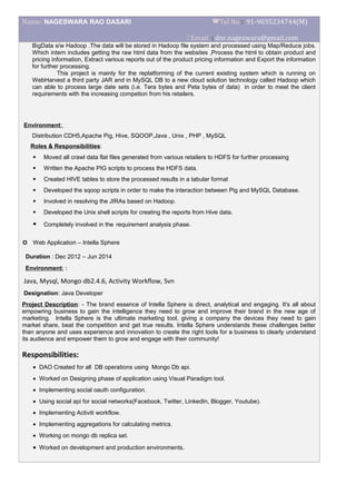 Name: NAGESWARA RAO DASARI Tel No : 91-9035234744(M)
 Email : dnr.nageswara@gmail.com
BigData s/w Hadoop .The data will be stored in Hadoop file system and processed using Map/Reduce jobs.
Which intern includes getting the raw html data from the websites ,Process the html to obtain product and
pricing information, Extract various reports out of the product pricing information and Export the information
for further processing.
This project is mainly for the replatforming of the current existing system which is running on
WebHarvest a third party JAR and in MySQL DB to a new cloud solution technology called Hadoop which
can able to process large date sets (i.e. Tera bytes and Peta bytes of data) in order to meet the client
requirements with the increasing competion from his retailers.
Environment:
Distribution CDH5,Apache Pig, Hive, SQOOP,Java , Unix , PHP , MySQL
Roles & Responsibilities:
 Moved all crawl data flat files generated from various retailers to HDFS for further processing
 Written the Apache PIG scripts to process the HDFS data.
 Created HIVE tables to store the processed results in a tabular format
 Developed the sqoop scripts in order to make the interaction between Pig and MySQL Database.
 Involved in resolving the JIRAs based on Hadoop.
 Developed the Unix shell scripts for creating the reports from Hive data.
 Completely involved in the requirement analysis phase.
 Web Application – Intella Sphere
Duration : Dec 2012 – Jun 2014
Environment: :
Java, Mysql, Mongo db2.4.6, Activity Workflow, Svn
Designation: Java Developer
Project Description: - The brand essence of Intella Sphere is direct, analytical and engaging. It's all about
empowring business to gain the intelligence they need to grow and improve their brand in the new age of
marketing. Intella Sphere is the ultimate marketing tool, giving a company the devices they need to gain
market share, beat the competition and get true results. Intella Sphere understands these challenges better
than anyone and uses experience and innovation to create the right tools for a business to clearly understand
its audience and empower them to grow and engage with their community!
Responsibilities:
• DAO Created for all DB operations using Mongo Db api.
• Worked on Designing phase of application using Visual Paradigm tool.
• Implementing social oauth configuration.
• Using social api for social networks(Facebook, Twitter, LinkedIn, Blogger, Youtube).
• Implementing Activiti workflow.
• Implementing aggregations for calculating metrics.
• Working on mongo db replica set.
• Worked on development and production environments.
 
