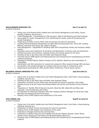 IRIS BUSINESS SERVICES LTD. Dec’11 to Apr’13
As Admin Executive
• Taking care of all General Admin related work and Facility Management (Like Pantry, House-
keeping, Cafeteria, Security etc.).
• Travel Management - Coordinating for VISA Issuance, Flight & Cab Booking and Hotel bookings.
• Accountable for vendor management (From identifying the vendor, quote & Comparisons till
vendor finalization).
• Preparation of Vendor Invoice /Petty Cash and process the same for payments.
• Handling PPM & Breakdown Maintenance for office Electrical Equipment (AC, DG & UPS, Vending
Machine, Electrical main panel, DB, Lights & fittings).
• Fleet Management– responsible for handling night shift transportation facility and transport related
queries.
• Employee access card registration & Activation and Deactivation of Access cards and distribution.
• Maintaining access card inventory, keeping records and making reports for the same.
• Handling all day to day Petty Cash and Petty Cash Expenses Sheet.
• Providing input to MMR Report and Keeping Records and maintaining the Housekeeping and Pantry
material inventories.
• Preparation of Daily Reports (Stock Inventory of H/k material, Stationery and consumption of
Tea/Coffee).
• Coordination with SEZ authority’s for inward and outward of office material through SEZ premises.
• Coordination with building Manager for building external civil repair & maintenance work.
• Organizing & coordinating for office Events (Party, Conference, Trips & sports events).
RELIANCE CAPITAL SERVICES PVT. LTD. July’10 to Nov’11
As Admin Assistant
• Taking care of all admin related work and Facility Management team, (like Pantry, House-keeping,
Cafeteria, Security etc).
• Handling all day to day Petty Cash and Petty Cash Expenses Sheet.
• Preparation of Vendor Invoice /Petty Cash and process the same for payment. (Pan India)
• Keeping records of all the Inward and Outward Mails and Couriers and Monthly Courier Outward
MIS.
• Preparation of Monthly MIS of Payment Voucher, Electricity Bill, Water Bill and Petty cash
expenses of all the Branches (Pan India)
• Co-ordination for Employee Clearance with their respective Branch Manager for all the Pan India
Branches and Keeping records of the same.
• Keeping Track of AMC Reports and maintenance of the same.
TCS E-SERVE LTD. Aug’07 to June’10
As Admin Assistant
• Taking care of all admin related work and Facility Management team (Like Pantry, House-keeping,
Cafeteria, Security etc.)
• Preparation of Vendor Invoice and process the same for payments.
• Keeping Track of AMC Reports and maintaince of the same.
• Preparation of Budget and Accruals and Seat Data.
• Preparation of Safety & Security and Auditable records like Violation Reports, Visitor Memo,
Vendor’s Entry Passes and Tech Room and HR Reconciliation Memo etc.
• Providing input to MMR Report and Keeping Records and maintaining the Housekeeping and Pantry
material.
 