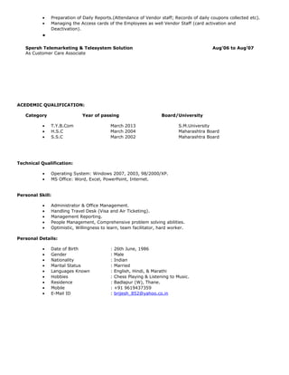 • Preparation of Daily Reports.(Attendance of Vendor staff; Records of daily coupons collected etc).
• Managing the Access cards of the Employees as well Vendor Staff (card activation and
Deactivation).
•
Spersh Telemarketing & Telesystem Solution Aug’06 to Aug’07
As Customer Care Associate
ACEDEMIC QUALIFICATION:
Category Year of passing Board/University
• T.Y.B.Com March 2013 S.M.University
• H.S.C March 2004 Maharashtra Board
• S.S.C March 2002 Maharashtra Board
Technical Qualification:
• Operating System: Windows 2007, 2003, 98/2000/XP.
• MS Office: Word, Excel, PowerPoint, Internet.
Personal Skill:
• Administrator & Office Management.
• Handling Travel Desk (Visa and Air Ticketing).
• Management Reporting.
• People Management, Comprehensive problem solving abilities.
• Optimistic, Willingness to learn, team facilitator, hard worker.
Personal Details:
• Date of Birth : 26th June, 1986
• Gender : Male
• Nationality : Indian
• Marital Status : Married
• Languages Known : English, Hindi, & Marathi
• Hobbies : Chess Playing & Listening to Music.
• Residence : Badlapur (W), Thane.
• Mobile : +91 9619437359
• E-Mail ID : brijesh_852@yahoo.co.in
 