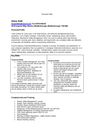 Curriculum Vitae
Antony Smith
tonysmithx@icloud.com Tel:07815196103
38 Evergreen Way, Marton, Middlesbrough, Middlesbrough, TS8 9ZD
Personal Profile
I have worked for many years in the Steel Industry, with extensive Managerial/Supervisory
experience. I am a highly motivated, multi-skilled, honest, hardworking person with excellent
Fabrication, Mechanical, Safety Management skills. I am used to working within high pressure
environments ensuring given tasks, deadlines and requirements are completed safely and effectively
to timescales and deadlines without compromising performance.
If you’re seeking a Fabrication/Maintenance Engineer to improve the reliability and development of
your company’s operations then my experience in managing Fabrication/maintenance personnel on a
COMAH Tier 1 plant will prove invaluable, troubleshooting, support and loyalty come as second
nature meaning fewer breakdowns to keep operations safely to its maximum potential.
Key Skills
Technical Skills
 I have excellent Management and Team
Leading skills and work well as part of a
team or on my own.
 I am proficient in IT. My current role
requires daily access onto
engineering/process databases for
logs/spares/feedback etc.
 Always use my own Initiative but am
never afraid to ask if unsure.
 I am fully conversant with the many
Permit to work systems found in heavy
industry
I am always extremely safety conscious and
ensure all personnel comply with company health
and safety procedures on a highly volatile plant,
and am always aware of what can go wrong.
Personal Skills
 Excellent communication and technical
skills within my scope and am not only
good at talking to people whether it be
small or large groups but am a good
listener and always willing to hear
everyone’s point.
 Excel in the role as manager / supervisor,
but also flexible enough to be hands on
when required and able to challenge
whatever duty is required.
 I am very passionate about getting
designated job completed whether
breakdown or planned, whilst still
ensuring safety and efficiency are not
compromised.
 Excellent interpersonal and motivational
skills
Competencies and Training
 Several Safety Management courses
 Several Team Building / working courses
 Confined Space Authorised Permit Issuer
 Daily Permit to work Authorised Issuer
 Introduction to Risk Based Inspection (API 581 and API 570)
 COMAH Management of Change Authorised person
 CITB Crane appointed person (BS7121 pt1)
 Gas Awareness
 Working at Heights Regulations / safety harness trained
 Risk Assessment proficient
 Manual Handling training
 