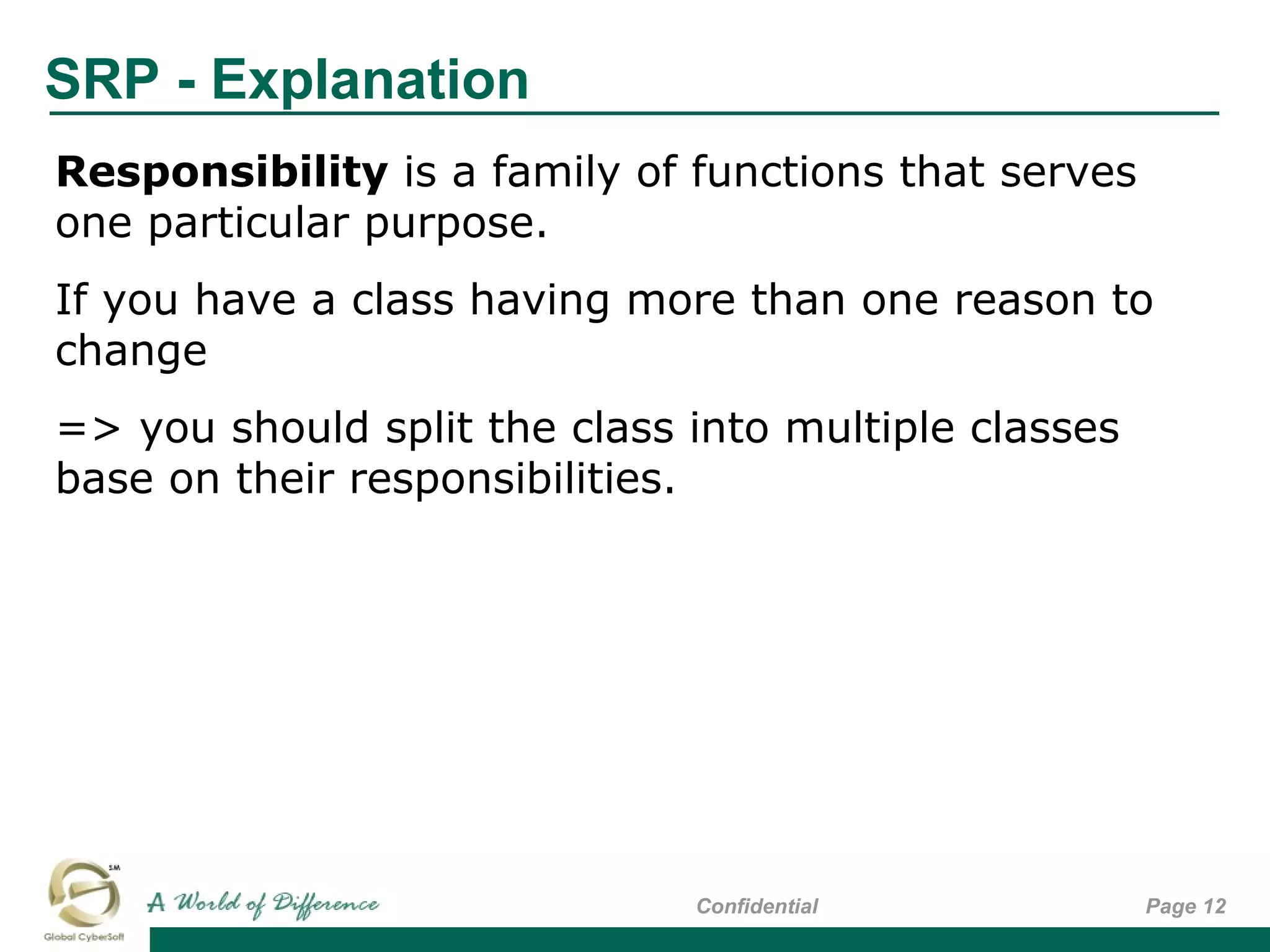 SRP - Explanation
Page 12Confidential
Responsibility is a family of functions that serves
one particular purpose.
If you have a class having more than one reason to
change
=> you should split the class into multiple classes
base on their responsibilities.
 