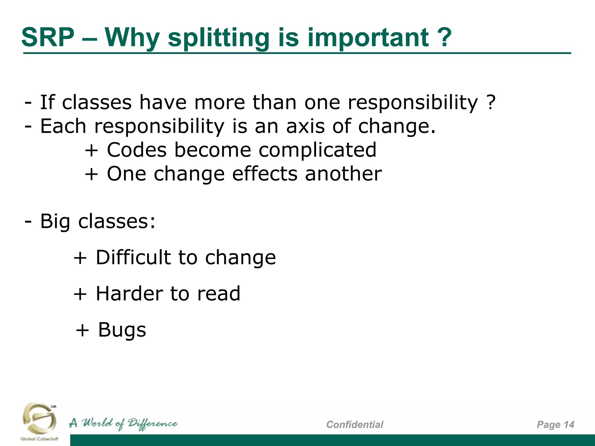 SRP – Why splitting is important ?
Page 14Confidential
- If classes have more than one responsibility ?
- Each responsibility is an axis of change.
+ Codes become complicated
+ One change effects another
- Big classes:
+ Difficult to change
+ Harder to read
+ Bugs
 