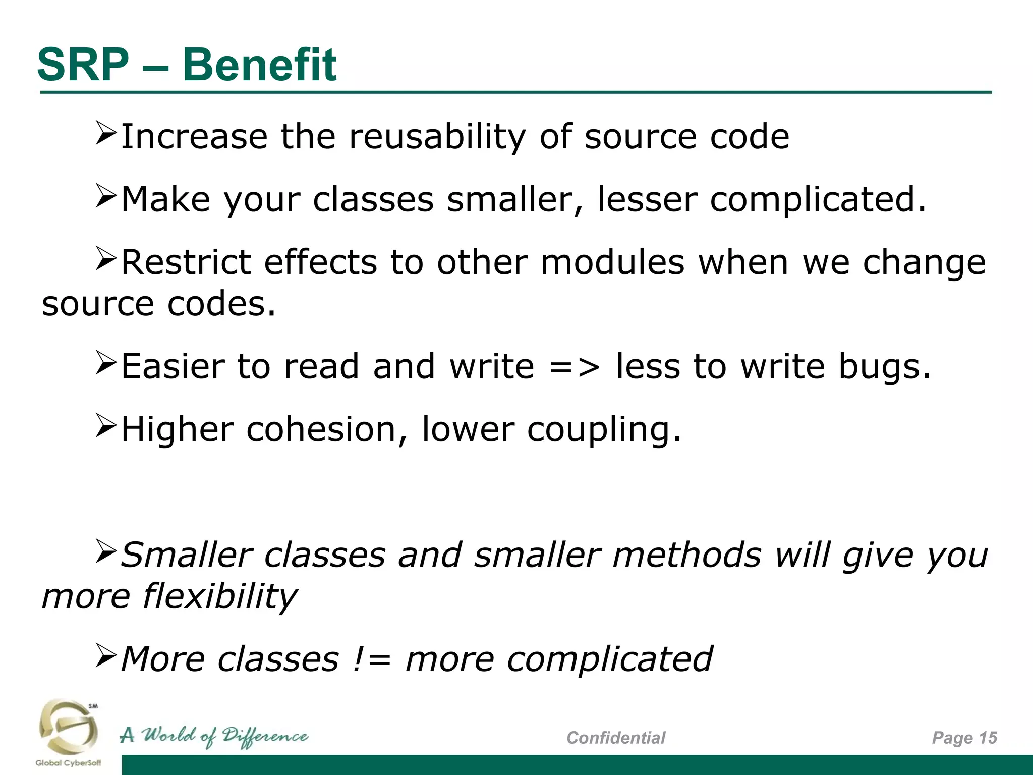 SRP – Benefit
Page 15Confidential
Increase the reusability of source code
Make your classes smaller, lesser complicated.
Restrict effects to other modules when we change
source codes.
Easier to read and write => less to write bugs.
Higher cohesion, lower coupling.
Smaller classes and smaller methods will give you
more flexibility
More classes != more complicated
 