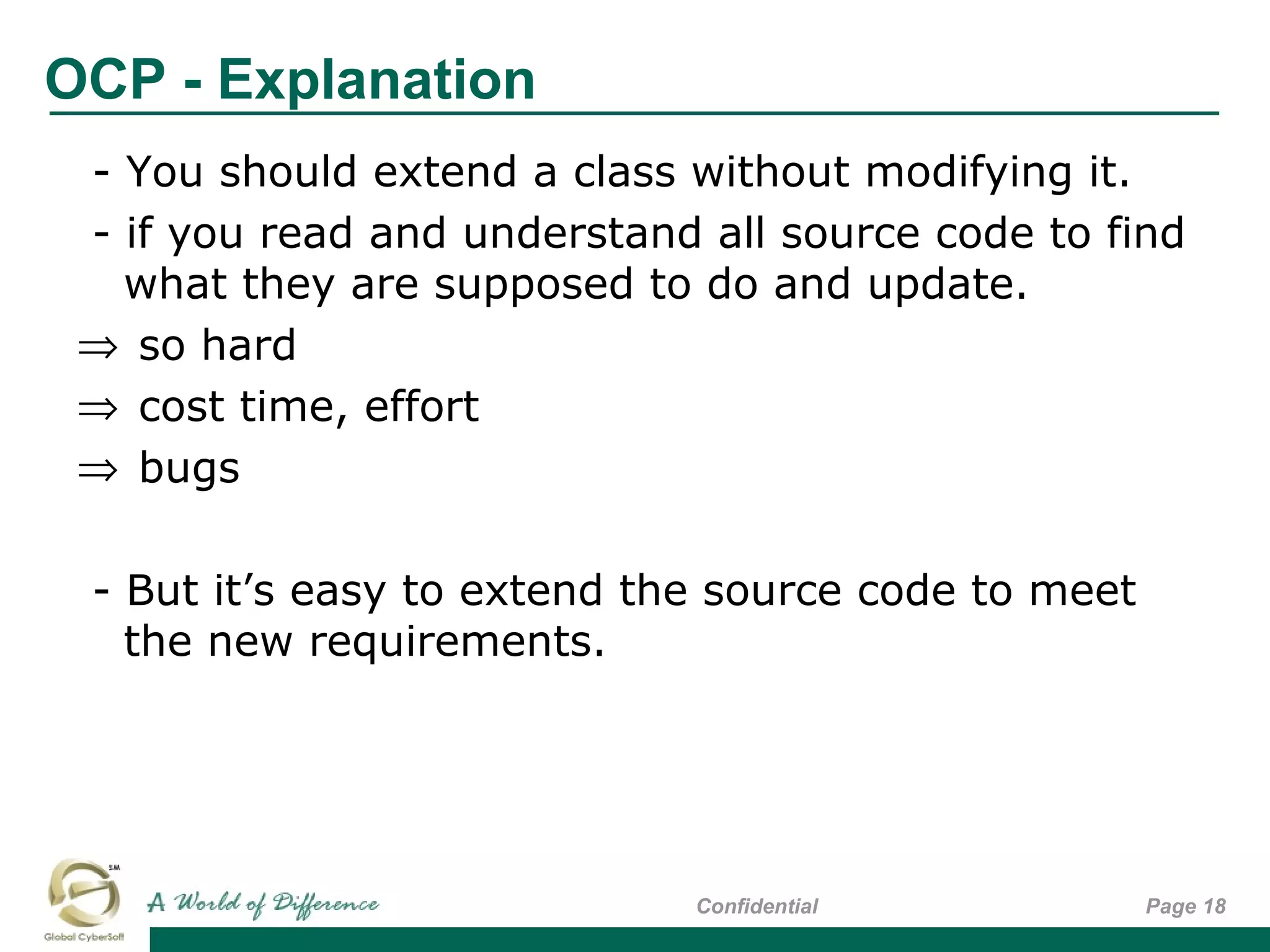 OCP - Explanation
Page 18Confidential
- You should extend a class without modifying it.
- if you read and understand all source code to find
what they are supposed to do and update.
⇒ so hard
⇒ cost time, effort
⇒ bugs
- But it’s easy to extend the source code to meet
the new requirements.
 