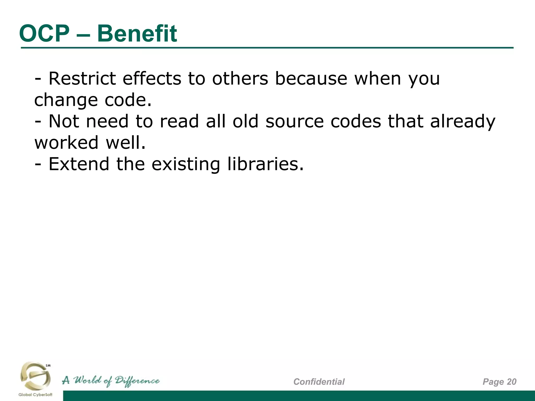 OCP – Benefit
Page 20Confidential
- Restrict effects to others because when you
change code.
- Not need to read all old source codes that already
worked well.
- Extend the existing libraries.
 