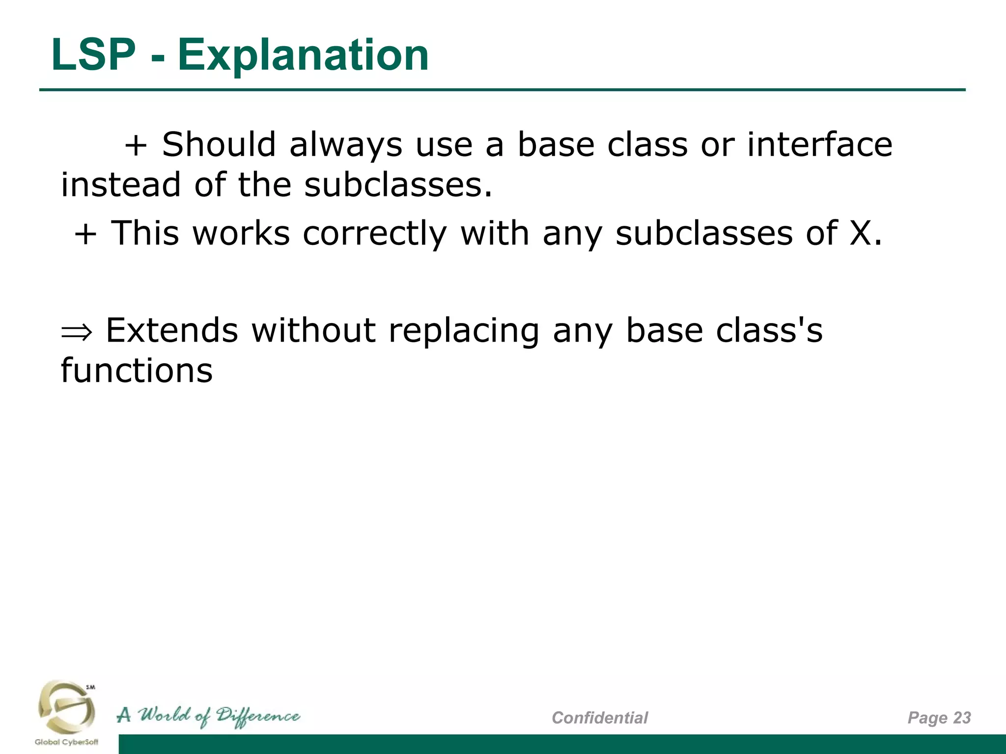 LSP - Explanation
Page 23Confidential
+ Should always use a base class or interface
instead of the subclasses.
+ This works correctly with any subclasses of X.
⇒ Extends without replacing any base class's
functions
 