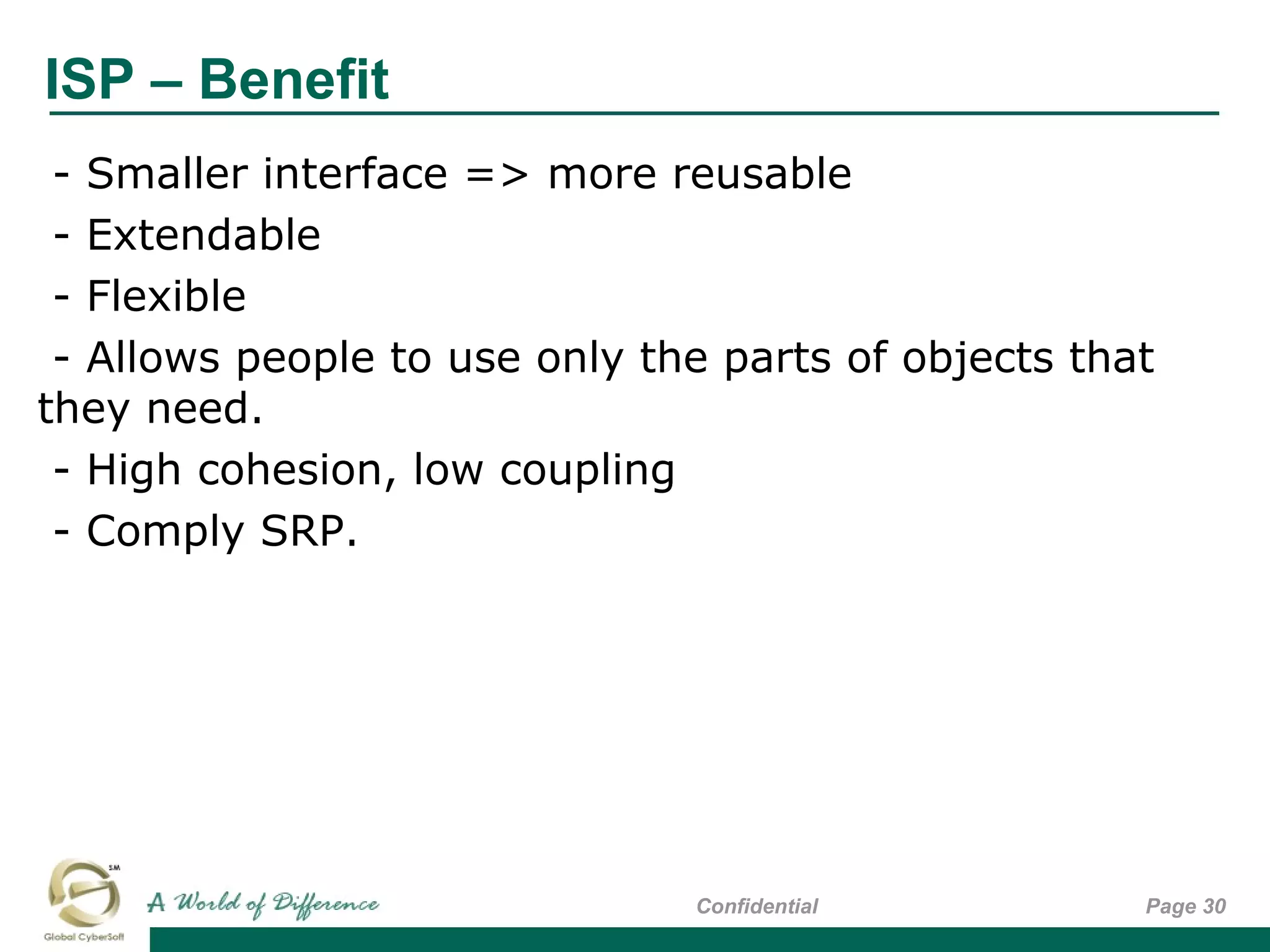 ISP – Benefit
Page 30Confidential
- Smaller interface => more reusable
- Extendable
- Flexible
- Allows people to use only the parts of objects that
they need.
- High cohesion, low coupling
- Comply SRP.
 