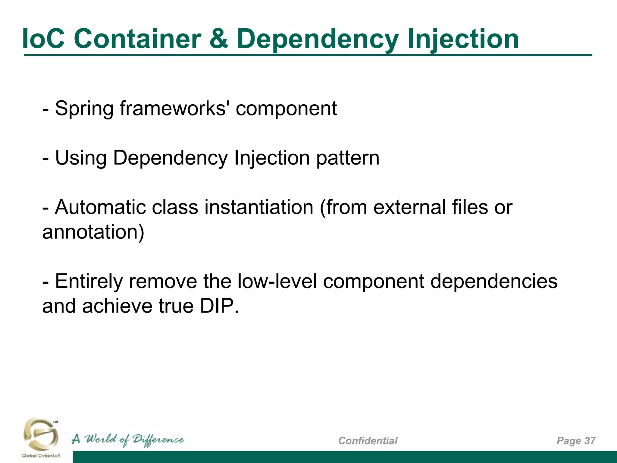Page 37Confidential
- Spring frameworks' component
- Using Dependency Injection pattern
- Automatic class instantiation (from external files or
annotation)
- Entirely remove the low-level component dependencies
and achieve true DIP.
IoC Container & Dependency Injection
 