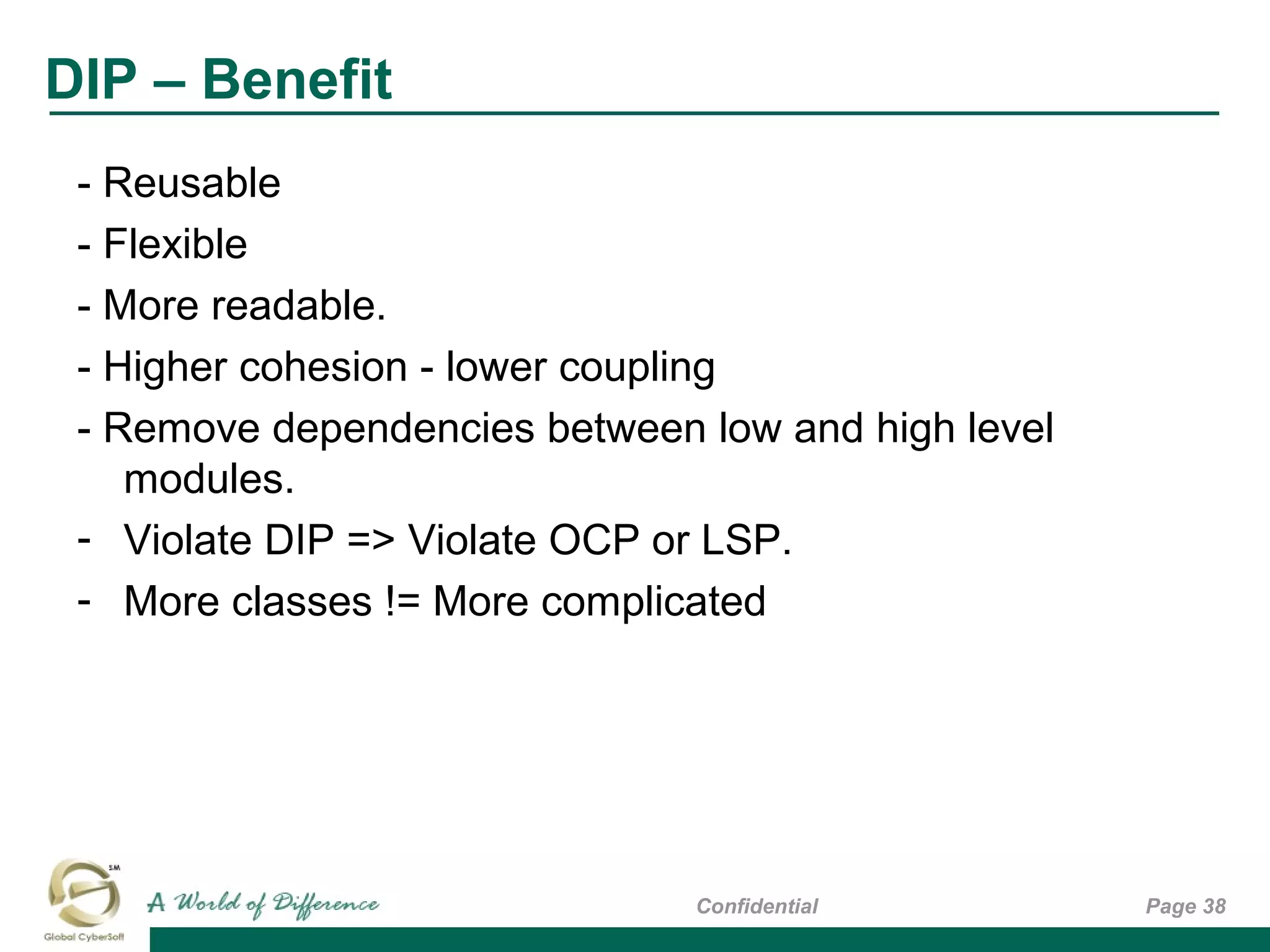 DIP – Benefit
Page 38Confidential
- Reusable
- Flexible
- More readable.
- Higher cohesion - lower coupling
- Remove dependencies between low and high level
modules.
- Violate DIP => Violate OCP or LSP.
- More classes != More complicated
 