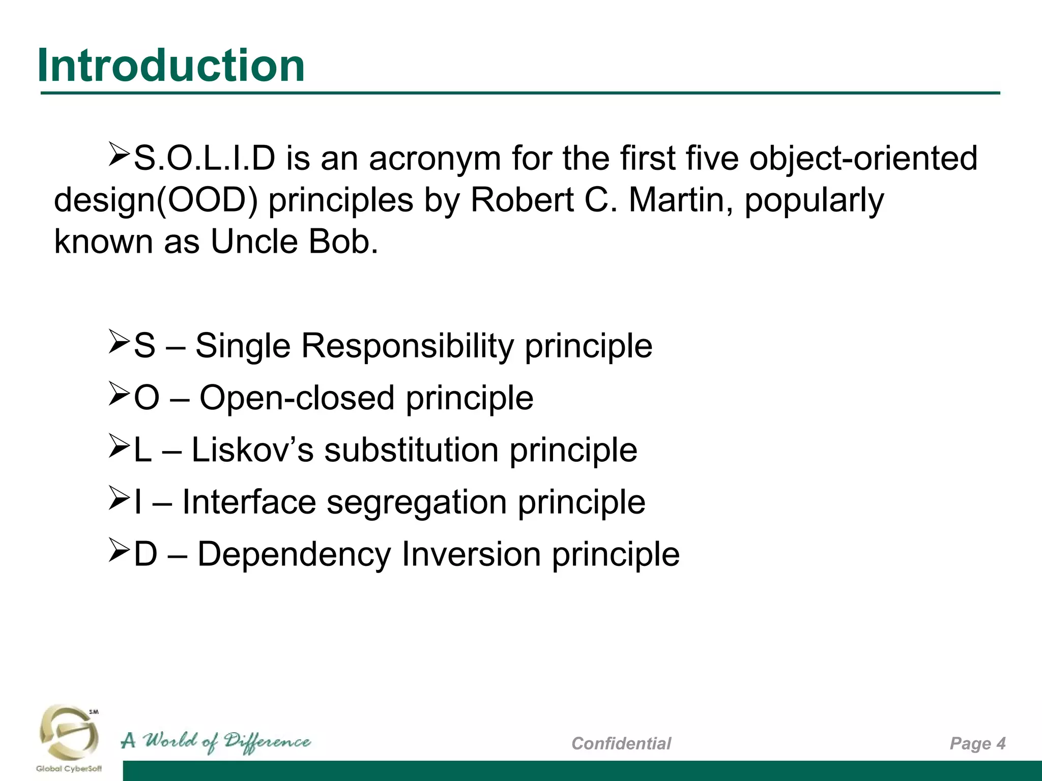 Introduction
Page 4Confidential
S.O.L.I.D is an acronym for the first five object-oriented
design(OOD) principles by Robert C. Martin, popularly
known as Uncle Bob.
S – Single Responsibility principle
O – Open-closed principle
L – Liskov’s substitution principle
I – Interface segregation principle
D – Dependency Inversion principle
 