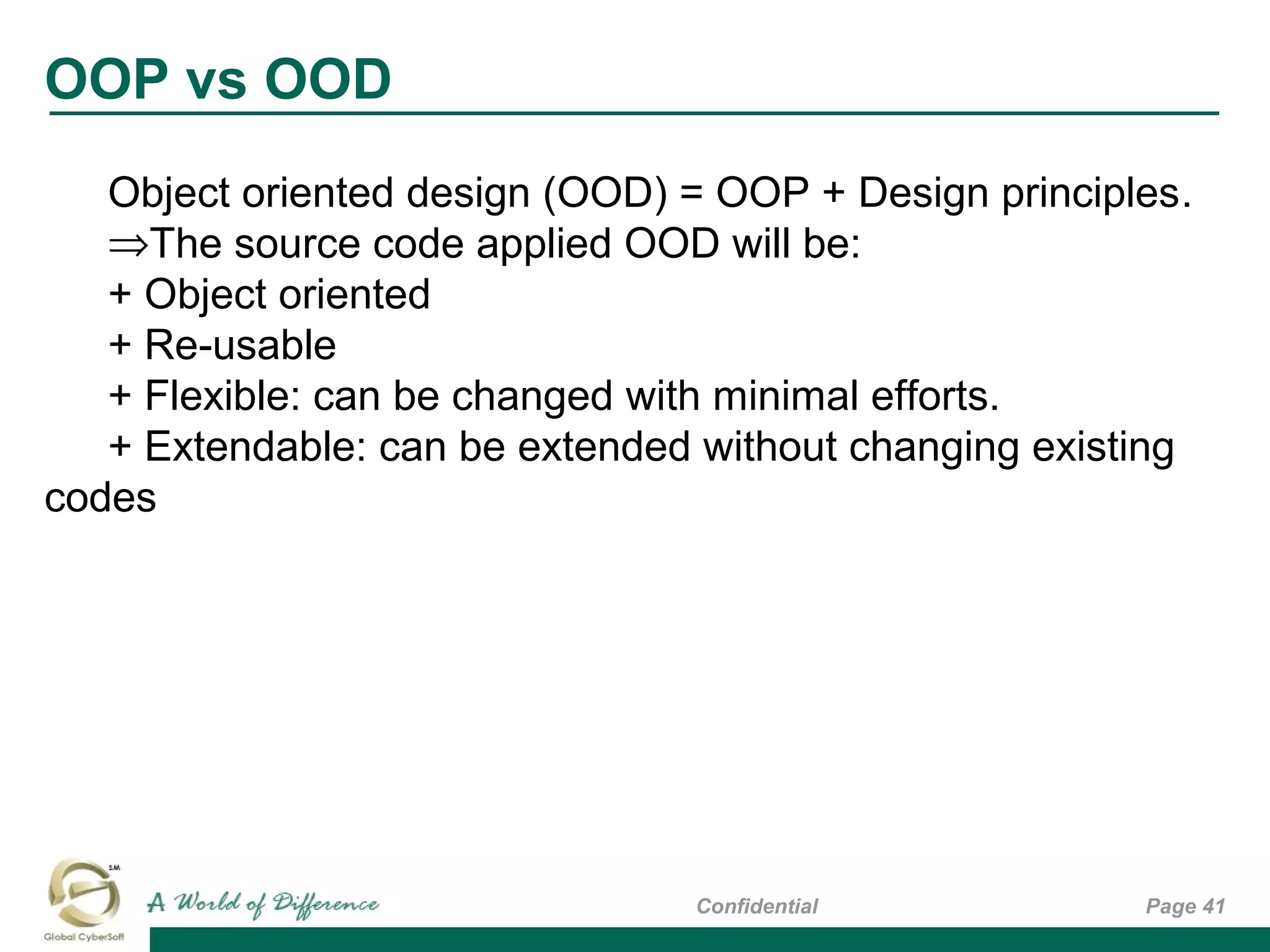 OOP vs OOD
Page 41Confidential
Object oriented design (OOD) = OOP + Design principles.
⇒The source code applied OOD will be:
+ Object oriented
+ Re-usable
+ Flexible: can be changed with minimal efforts.
+ Extendable: can be extended without changing existing
codes
 