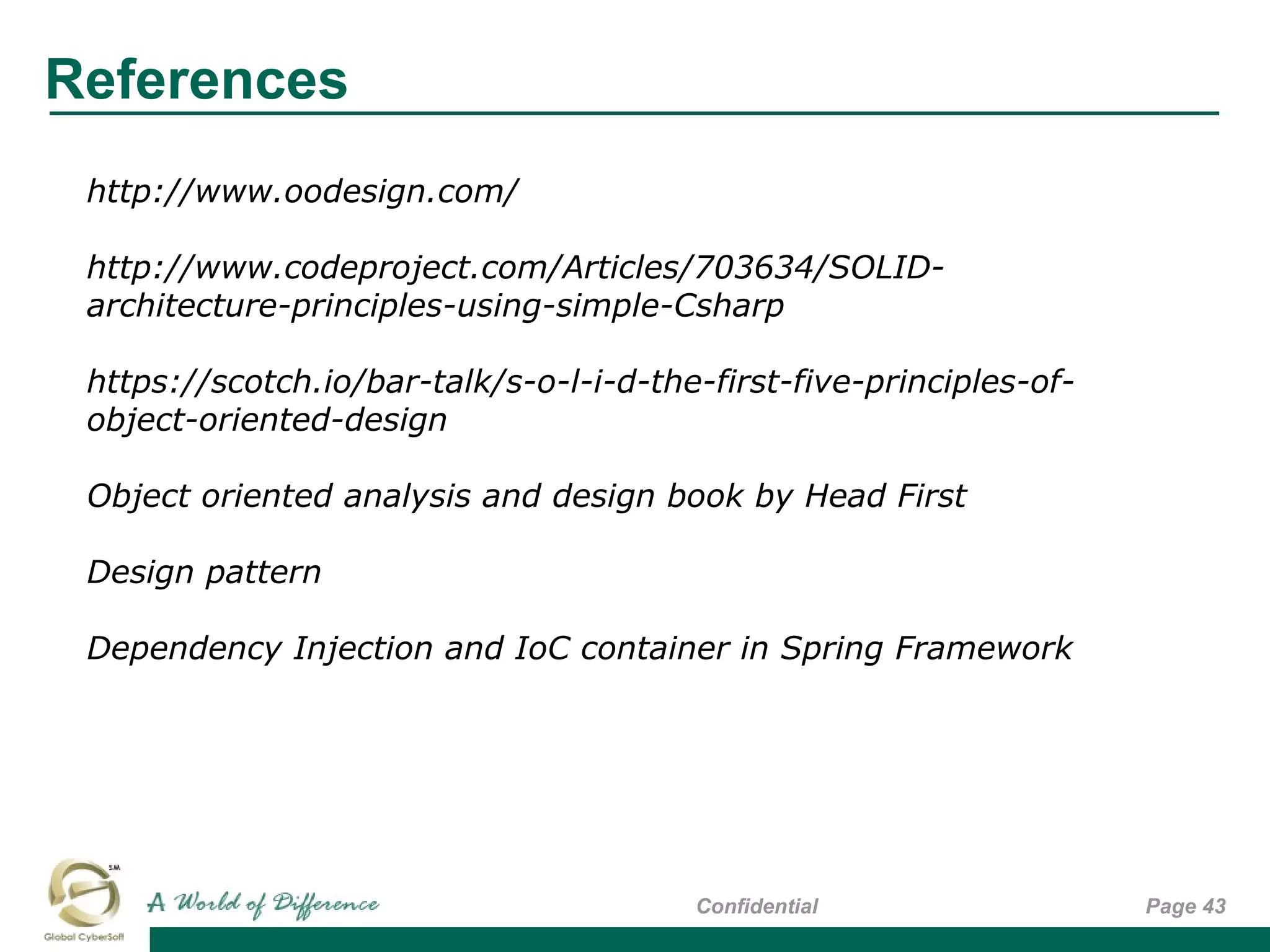 References
Page 43Confidential
http://www.oodesign.com/
http://www.codeproject.com/Articles/703634/SOLID-
architecture-principles-using-simple-Csharp
https://scotch.io/bar-talk/s-o-l-i-d-the-first-five-principles-of-
object-oriented-design
Object oriented analysis and design book by Head First
Design pattern
Dependency Injection and IoC container in Spring Framework
 